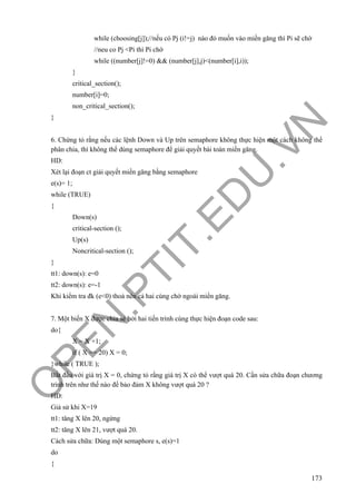 O
PEN
.PTIT.ED
U
.VN
173
while (choosing[j]);//nếu có Pj (i!=j) nào đó muốn vào miền găng thì Pi sẽ chờ
//neu co Pj <Pi thì Pi chờ
while ((number[j]!=0) && (number[j],j)<(number[i],i));
}
critical_section();
number[i]=0;
non_critical_section();
}
6. Chứng tỏ rằng nếu các lệnh Down và Up trên semaphore không thực hiện một cách không thể
phân chia, thì không thể dùng semaphore để giải quyết bài toán miền găng.
HD:
Xét lại đoạn ct giải quyết miền găng bằng semaphore
e(s)= 1;
while (TRUE)
{
Down(s)
critical-section ();
Up(s)
Noncritical-section ();
}
tt1: down(s): e=0
tt2: down(s): e=-1
Khi kiểm tra đk (e<0) thoả nên cả hai cùng chờ ngoài miền găng.
7. Một biến X được chia sẻ bởi hai tiến trình cùng thực hiện đoạn code sau:
do{
X = X +1;
if ( X == 20) X = 0;
}while ( TRUE );
Bắt đầu với giá trị X = 0, chứng tỏ rằng giá trị X có thể vượt quá 20. Cần sửa chữa đoạn chương
trình trên như thế nào để bảo đảm X không vượt quá 20 ?
HD:
Giả sử khi X=19
tt1: tăng X lên 20, ngừng
tt2: tăng X lên 21, vượt quá 20.
Cách sửa chữa: Dùng một semaphore s, e(s)=1
do
{
 