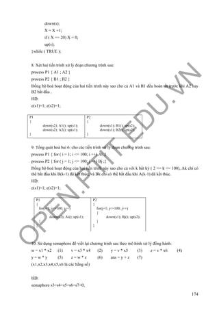 O
PEN
.PTIT.ED
U
.VN
174
down(s);
X = X +1;
if ( X == 20) X = 0;
up(s);
}while ( TRUE );
8. Xét hai tiến trình xử lý đoạn chương trình sau:
process P1 { A1 ; A2 }
process P2 { B1 ; B2 }
Đồng bộ hoá hoạt động của hai tiến trình này sao cho cả A1 và B1 đều hoàn tất trước khi A2 hay
B2 bắt đầu .
HD:
e(s1)=1; e(s2)=1;
9. Tổng quát hoá bai 6: cho các tiến trình xử lý đoạn chương trình sau:
process P1 { for ( i = 1; i <= 100; i ++) Ai ;}
process P2 { for ( j = 1; j <= 100; j ++) Bj ;}
Đồng bộ hoá hoạt động của hai tiến trình này sao cho cả với k bất kỳ ( 2 <= k <= 100), Ak chỉ có
thể bắt đầu khi B(k-1) đã kết thúc, và Bk chỉ có thể bắt đầu khi A(k-1) đã kết thúc.
HD:
e(s1)=1; e(s2)=1;
10. Sử dụng semaphore để viết lại chương trình sau theo mô hình xử lý đồng hành:
w = x1 * x2 (1) v = x3 * x4 (2) y = v * x5 (3) z = v * x6 (4)
y = w * y (5) z = w * z (6) ans = y + z (7)
(x1,x2,x3,x4,x5,x6 là các hằng số)
HD:
semaphore s3=s4=s5=s6=s7=0;
P1
{
down(s2); A1(); up(s1);
down(s2); A2(); up(s1);
}
P2
{
down(s1); B1(); up(s2);
down(s1); B2(); up(s2);
}
P1
{
for(i=1; i<=100; i++)
{
down(s2); Ai(); up(s1);
}
}
P2
{
for(j=1; j<=100; j++)
{
down(s1); Bj(); up(s2);
}
}
 
