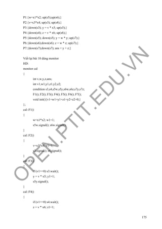 O
PEN
.PTIT.ED
U
.VN
175
P1:{w=x1*x2; up(s5);up(s6);}
P2:{v=x3*x4; up(s3); up(s4);}
P3:{down(s3); y = v * x5; up(s5);}
P4:{down(s4); z = v * x6; up(s6);}
P5:{down(s5); down(s5); y = w * y; up(s7);}
P6:{down(s6);down(s6); z = w * z; up(s7);}
P7:{down(s7);down(s7); ans = y + z;}
Viết lại bài 10 dùng monitor
HD:
monitor cal
{
int v,w,y,z,ans;
int v1,w1,y1,z1,y2,z2;
condition s3,s4,s5w,s5y,s6w,s6z,s7y,s7z;
F1(); F2(); F3(); F4(); F5(); F6(); F7();
void init(){v1=w1=y1=z1=y2=z2=0;}
};
cal::F1()
{
w=x1*x2; w1=1;
s5w.signal(); s6w.signal();
}
cal::F2()
{
v=x3*x4; v1=1;
s3.signal(); s4.signal();
}
cal::F3()
{
if (v1==0) s3.wait();
y = v * x5; y1=1;
s5y.signal();
}
cal::F4()
{
if (v1==0) s4.wait();
z = v * x6; z1=1;
 