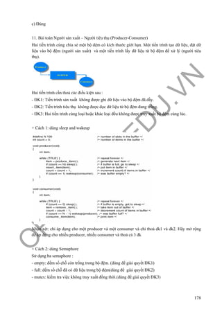O
PEN
.PTIT.ED
U
.VN
178
c) Đúng
11. Bài toán Người sản xuất – Người tiêu thụ (Producer-Consumer)
Hai tiến trình cùng chia sẻ một bộ đệm có kích thước giới hạn. Một tiến trình tạo dữ liệu, đặt dữ
liệu vào bộ đệm (người sản xuất) và một tiến trình lấy dữ liệu từ bộ đệm để xử lý (người tiêu
thụ).
Hai tiến trình cần thoả các điều kiện sau :
- ĐK1: Tiến trình sản xuất không được ghi dữ liệu vào bộ đệm đã đầy.
- ĐK2: Tiến trình tiêu thụ không được đọc dữ liệu từ bộ đệm đang trống.
- ĐK3: Hai tiến trình cùng loại hoặc khác loại đều không được truy xuất bộ đệm cùng lúc.
+ Cách 1: dùng sleep and wakeup
Nhận xét: chỉ áp dụng cho một producer và một consumer và chỉ thoả dk1 và dk2. Hãy mở rộng
để áp dụng cho nhiều producer, nhiều consumer và thoả cả 3 đk
+ Cách 2: dùng Semaphore
Sử dụng ba semaphore :
- empty: đếm số chỗ còn trống trong bộ đệm. (dùng để giải quyết ĐK1)
- full: đếm số chỗ đã có dữ liệu trong bộ đệm(dùng để giải quyết ĐK2)
- mutex: kiểm tra việc không truy xuất đồng thời.(dùng để giải quyết ĐK3)
 