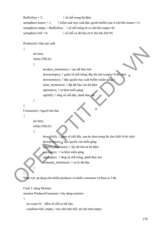 O
PEN
.PTIT.ED
U
.VN
179
BufferSize = 3; // số chỗ trong bộ đệm
semaphore mutex = 1; // kiểm soát truy xuất độc quyền buffer (các tt chờ khi mutex=-1)
semaphore empty = BufferSize; // số chỗ trống (tt sx chờ khi empty<0)
semaphore full = 0; // số chỗ có dữ liệu (tt tt chờ khi full<0)
Producer() //nhà sản xuất
{
int item;
while (TRUE)
{
produce_item(item); // tạo dữ liệu mới
down(empty); // giảm số chỗ trống, đầy thi chờ (empty<0 thì chờ)
down(mutex); // độc quyền truy xuất buffer (miền găng )
enter_item(item); // đặt dữ liệu vào bộ đệm
up(mutex); // ra khỏi miền găng
up(full); // tăng số chỗ đầy, danh thuc ntt
}
}
Consumer() //người tiêu thụ
{
int item;
while (TRUE)
{
down(full); // giảm số chỗ đầy, neu bo dem trong thi cho (full<0 thi chờ)
down(mutex); // độc quyền vào miền găng
remove_item(item); // lấy dữ liệu từ bộ đệm
up(mutex); // ra khỏi miền găng
up(empty); // tăng số chỗ trống, danh thuc nsx
consume_item(item); // xử lý dữ liệu
}
}
Nhận xét: áp dụng cho nhiều producer và nhiều consumer và thoả cả 3 đk.
Cách 3: dùng Monitor
monitor ProducerConsumer //xây dựng monitor
{
int count=0; //đếm số chỗ có dữ liệu
condition full, empty; //nsx chờ trên full, ntt chờ trên empty
 