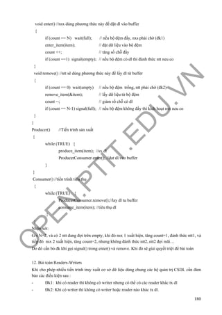O
PEN
.PTIT.ED
U
.VN
180
void enter() //nsx dùng phương thức này để đặt dl vào buffer
{
if (count == N) wait(full); // nếu bộ đệm đầy, nxs phải chờ (đk1)
enter_item(item); // đặt dữ liệu vào bộ đệm
count ++; // tăng số chỗ đầy
if (count ==1) signal(empty); // nếu bộ đệm có dl thì đánh thức ntt neu co
}
void remove() //ntt sẽ dùng phương thức này để lấy dl từ buffer
{
if (count == 0) wait(empty) // nếu bộ đệm trống, ntt phải chờ (đk2)
remove_item(&item); // lấy dữ liệu từ bộ đệm
count --; // giảm số chỗ có dl
if (count == N-1) signal(full); // nếu bộ đệm không đầy thì kích hoạt nsx neu co
}
}
Producer() //Tiến trình sản xuất
{
while (TRUE) {
produce_item(item); //sx dl
ProducerConsumer.enter(); //dat dl vao buffer
}
}
Consumer() //tiến trình tiêu thụ
{
while (TRUE) {
ProducerConsumer.remove();//lay dl tu buffer
consume_item(item); //tiêu thụ dl
}
}
Nhận xét:
G/s N=2, và có 2 ntt đang đợi trên empty, khi đó nsx 1 xuất hiện, tăng count=1, đánh thức ntt1, và
tiếp đó nsx 2 xuất hiện, tăng count=2, nhưng không đánh thức ntt2, ntt2 đợi mãi…
Do đó cần bỏ đk khi gọi signal() trong enter() và remove. Khi đó sẽ giải quyết triệt để bài toán
12. Bài toán Readers-Writers
Khi cho phép nhiều tiến trình truy xuất cơ sở dữ liệu dùng chung các hệ quản trị CSDL cần đảm
bảo các điều kiện sau :
- Đk1: khi có reader thì không có writer nhưng có thể có các reader khác tx dl
- Đk2: Khi có writer thì không có writer hoặc reader nào khác tx dl.
 