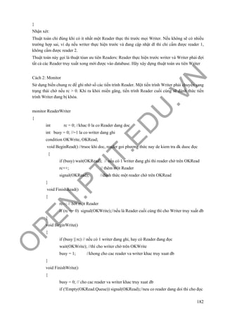 O
PEN
.PTIT.ED
U
.VN
182
}
Nhận xét:
Thuật toán chỉ đúng khi có ít nhất một Reader thực thi trước mọi Writer. Nếu không sẽ có nhiều
trường hợp sai, ví dụ nếu writer thực hiện trước và đang cập nhật dl thì chỉ cấm được reader 1,
không cấm được reader 2.
Thuật toán này gọi là thuật tóan ưu tiên Readers: Reader thực hiện trước writer và Writer phải đợi
tất cả các Reader truy xuất xong mới được vào database. Hãy xây dựng thuật toán ưu tiên Writer
Cách 2: Monitor
Sử dụng biến chung rc để ghi nhớ số các tiến trình Reader. Một tiến trình Writer phải chuyển sang
trạng thái chờ nếu rc > 0. Khi ra khỏi miền găng, tiến trình Reader cuối cùng sẽ đánh thức tiến
trình Writer đang bị khóa.
monitor ReaderWriter
{
int rc = 0; //khac 0 la co Reader dang doc
int busy = 0; //=1 la co writer dang ghi
condition OKWrite, OKRead;
void BeginRead() //truoc khi doc, reader goi phương thức nay de kiem tra dk duoc đọc
{
if (busy) wait(OKRead); // nếu có 1 writer đang ghi thì reader chờ trên OKRead
rc++; // thêm một Reader
signal(OKRead); //đánh thức một reader chờ trên OKRead
}
void FinishRead()
{
rc--; // bớt một Reader
if (rc == 0) signal(OKWrite);//nếu là Reader cuối cùng thì cho Writer truy xuất db
}
void BeginWrite()
{
if (busy || rc) // nếu có 1 writer đang ghi, hay có Reader đang đọc
wait(OKWrite); //thì cho writer chờ trên OKWrite
busy = 1; //khong cho cac reader va writer khac truy xuat db
}
void FinishWrite()
{
busy = 0; // cho cac reader va writer khac truy xuat db
if (!Empty(OKRead.Queue)) signal(OKRead);//neu co reader dang doi thi cho đọc
 
