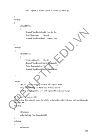 O
PEN
.PTIT.ED
U
.VN
183
else signal(OKWrite); //nguoc lai thi cho một writer ghi
}
}
Reader()
{
while (TRUE)
{
ReaderWriter.BeginRead(); //bat dau doc
Read_Database(); //doc dl
ReaderWriter.FinishRead(); //da doc xong
}
}
Writer()
{
while (TRUE)
{
Create_data(info); //tao dl
ReaderWriter.BeginWrite(); //bat dau ghi
Write_database(info); //ghi
ReaderWriter.FinishWrite();//da ghi xong
}
}
Ghi chú:
- OKRead.Queue là hàng đợi của biến điều kiện OKRead.
- Thuật toán vẫn đúng khi Writer thực thi trước Reader.
- Câu hỏi: trong BeginRead () bỏ lệnh signal(OKRead) được không?
13. Bài toán Tạo phân tử H2O
Đồng bộ hoạt động của một phòng thí nghiệm sử dụng nhiều tiến trình đồng hành sau để tạo các
phân tử H2O:
MakeH()
{
while (true)
Make-Hydro(); // tạo 1 nguyên tử H
}
MakeO()
{
while (true)
 