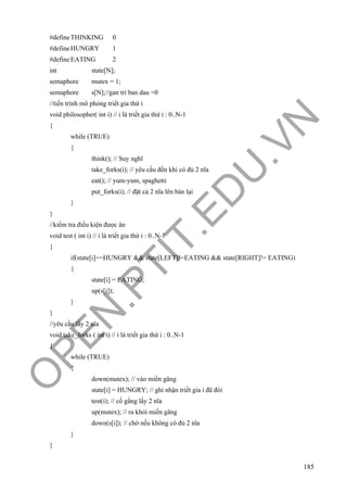 O
PEN
.PTIT.ED
U
.VN
185
#defineTHINKING 0
#defineHUNGRY 1
#defineEATING 2
int state[N];
semaphore mutex = 1;
semaphore s[N];//gan tri ban dau =0
//tiến trình mô phỏng triết gia thứ i
void philosopher( int i) // i là triết gia thứ i : 0..N-1
{
while (TRUE)
{
think(); // Suy nghĩ
take_forks(i); // yêu cầu đến khi có đủ 2 nĩa
eat(); // yum-yum, spaghetti
put_forks(i); // đặt cả 2 nĩa lên bàn lại
}
}
//kiểm tra điều kiện được ăn
void test ( int i) // i là triết gia thứ i : 0..N-1
{
if(state[i]==HUNGRY && state[LEFT]!=EATING && state[RIGHT]!= EATING)
{
state[i] = EATING;
up(s[i]);
}
}
//yêu cầu lấy 2 nĩa
void take_forks ( int i) // i là triết gia thứ i : 0..N-1
{
while (TRUE)
{
down(mutex); // vào miền găng
state[i] = HUNGRY; // ghi nhận triết gia i đã đói
test(i); // cố gắng lấy 2 nĩa
up(mutex); // ra khỏi miền găng
down(s[i]); // chờ nếu không có đủ 2 nĩa
}
}
 