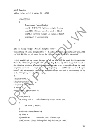 O
PEN
.PTIT.ED
U
.VN
186
//đặt 2 nĩa xuống
void put_forks ( int i) // i là triết gia thứ i : 0..N-1
{
while (TRUE)
{
down(mutex); // vào miền găng
state[i] = THINKING; // ghi nhận triết gia i ăn xong
test(LEFT); // kiểm tra người bên trái đã có thể ăn?
test(RIGHT); // kiểm tra người bên phải đã có thể ăn?
up(mutex); // ra khỏi miền găng
}
}
a)Tại sao phải đặt state[i] = HUNGRY trong take_forks ?
b)Giả sử trong put_forks, lệnh gán state[i] = THINKING được thực hiện sau hai lệnh test(LEFT),
test(RIGHT). Điều này ảnh hưởng thế nào đến giải pháp cho 3 triết gia? Cho 100 triết gia?
15. Một cửa hiệu cắt tóc có một thợ, một ghế cắt tóc và N ghế cho khách đợi. Nếu không có
khách, thợ cắt tóc sẽ ngồi vào ghế cắt tóc và ngủ thiếp đi. Khi một khách hàng vào tiệm, anh ta
phải đánh thức người thợ. Nếu một khách hàng vào tiệm khi người thợ đang bận cắt tóc cho khách
hàng khác, người mới vào sẽ ngồi chờ nếu có ghế đợi trống, hoặc rời khỏi tiệm nếu đã có N người
đợi (hết ghế). Xây dựng một giải pháp với semaphore để thực hiện đồng bộ hoá hoạt động của thợ
và khách hàng trong cửa hiệu cắt tóc này.
HD:
Semaphore mutex = 1;
Semaphore customers = 0;
Semaphore haircut = 0;
int waiting = 0
void customer() //khách đến cắt tóc
{
down( mutex );
if( waiting == N ) //nếu số khách đợi = N thì rời khỏi tiệm
{
up( mutex ); return ;
}
waiting ++; //tăng số khách đợi
up( mutex );
up(customers); //đánh thức barber nếu đang ngủ
down(haircut); //đang cắt nhưng chưa xong (chờ trên ghế cắt tóc)
 