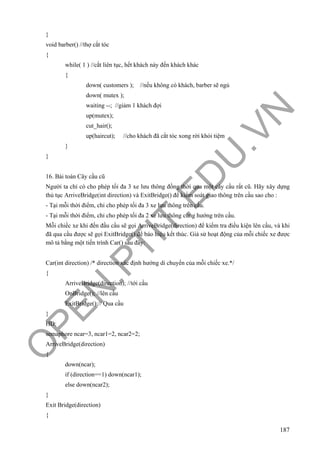 O
PEN
.PTIT.ED
U
.VN
187
}
void barber() //thợ cắt tóc
{
while( 1 ) //cắt liên tục, hết khách này đến khách khác
{
down( customers ); //nếu không có khách, barber sẽ ngủ
down( mutex );
waiting --; //giảm 1 khách đợi
up(mutex);
cut_hair();
up(haircut); //cho khách đã cắt tóc xong rời khỏi tiệm
}
}
16. Bài toán Cây cầu cũ
Người ta chỉ có cho phép tối đa 3 xe lưu thông đồng thời qua một cây cầu rất cũ. Hãy xây dựng
thủ tục ArriveBridge(int direction) và ExitBridge() để kiểm soát giao thông trên cầu sao cho :
- Tại mỗi thời điểm, chỉ cho phép tối đa 3 xe lưu thông trên cầu.
- Tại mỗi thời điểm, chỉ cho phép tối đa 2 xe lưu thông cùng hướng trên cầu.
Mỗi chiếc xe khi đến đầu cầu sẽ gọi ArriveBridge(direction) để kiểm tra điều kiện lên cầu, và khi
đã qua cầu được sẽ gọi ExitBridge() để báo hiệu kết thúc. Giả sử hoạt động của mỗi chiếc xe được
mô tả bằng một tiến trình Car() sau đây:
Car(int direction) /* direction xác định hướng di chuyển của mỗi chiếc xe.*/
{
ArriveBridge(direction); //tới cầu
OnBridge(); //lên cầu
ExitBridge();// Qua cầu
}
HD:
semaphore ncar=3, ncar1=2, ncar2=2;
ArriveBridge(direction)
{
down(ncar);
if (direction==1) down(ncar1);
else down(ncar2);
}
Exit Bridge(direction)
{
 