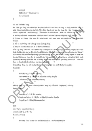 O
PEN
.PTIT.ED
U
.VN
188
up(ncar);
if (direction==1) up(ncar1);
else up(ncar2);
}
17. Bài toán Qua sông
Để vượt qua sông, các nhân viên Microsof và các Linux hacker cùng sử dụng một bến sông và
phải chia sẻ một số thuyền đặc biệt. Mỗi chiếc thuyền này chỉ cho phép chở 1 lần 4 người, và phải
có đủ 4 người mới khởi hành được. Để bảo đảm an toàn cho cả 2 phía, cần tuân thủ các luật sau :
a. Không chấp nhận 3 nhân viên Microsoft và 1 Linux hacker trên cùng một chiếc thuyền.
b. Ngược lại, không chấp nhận 3 Linux hacker và 1 nhân viên Microsoft trên cùng một chiếc
thuyền.
c. Tất cả các trường hợp kết hợp khác đều hợp pháp.
d. Thuyền chỉ khởi hành khi đã có đủ 4 hành khách.
Cần xây dựng 2 thủ tục HackerArrives() và EmployeeArrives() được gọi tương ứng bởi 1 hacker
hoặc 1 nhân viên khi họ đến bờ sông để kiểm tra điều kiện có cho phép họ xuống thuyền không ?
Các thủ tục này sẽ sắp xếp những người thích hợp có thể lên thuyền. Những người đã được lên
thuyền khi thuyền chưa đầy sẽ phải chờ đến khi người thứ 4 xuống thuyền mới có thể khởi hành
qua sông. (Không quan tâm đến số lương thuyền hay việc thuyền qua sông rồi trở lại…Xem như
luôn có thuyền để sắp xếp theo các yêu cầu hợp lệ)
Giả sử hoạt động của mỗi hacker được mô tả bằng một tiến trình Hacker() sau đây:
Hacker()
{
RuntoRiver(); // Đi đến bờ sông
HackerArrives (); // Kiểm tra điều kiện xuống thuyền
CrossRiver(); // Khởi hành qua sông
}
và hoạt động của mỗi nhân viên được mô tả bằng một tiến trình Employee() sau đây:
Employee()
{
RuntoRiver(); // Đi đến bờ sông
EmployeeArrives (); // Kiểm tra điều kiện xuống thuyền
CrossRiver(); // Khởi hành qua sông
}
HD:
int n=0;//so nguoi tren thuyen
semaphore h=2, e=2, s=0;
HackerArrives()
{
down(h); //cho hacker cho tren bo neu da co 2 hacker tren thuyen
 