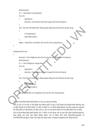 O
PEN
.PTIT.ED
U
.VN
189
down(mutex);
n++; //cho hacker xuong thuyen
if (n<4)
{ up(mutex);
down(s); //neu thuyen chua du 4 nguoi thi cho tren thuyen
}
else //neu du 4 thi danh thuc nhung nguoi dang cho tren thuyen de qua song
{
n=0;up(mutex);
up(s);up(s);up(s);
}
up(h); // danh thuc cac hacker cho tren bo cho xuong thuyen
}
EmployeeArrives()
{
down(e); //cho Employee cho tren bo neu da co 2 Employee tren thuyen
down(mutex);
n++; //cho Employee xuong thuyen
if (n<4)
{ up(mutex);
down(s); //neu thuyen chua du 4 nguoi thi cho tren thuyen
}
else //neu du 4 thi danh thuc nhung nguoi dang cho tren thuyen de qua song
{
n=0; up(mutex);
up(s);up(s);up(s);
}
up(e);// danh thuc cac Employee cho tren bo cho xuong thuyen
}
18. Bài toán Điều phối hành khách xe bus tại một trạm dừng
Mỗi xe bus có 10 chỗ, 4 chỗ dành cho khách ngồi xe lăn, 6 chỗ dành cho khách bình thường, khi
xe đầy khách thì sẽ khởi hành. Có thể có nhiều xe và nhiều hành khách vào bến cùng lúc, nguyên
tắc điều phối sẽ xếp khách vào đầy một xe, cho xe này khởi hành rồi mới điều phối cho xe khác.
Giả sử hoạt động điều phối khách cho 1 chiếc xe bus được mô tả qua tiến trình GetPassengers();
hoạt động của mỗi loại hành khách được mô tả bằng tiến trình WheelPassenger() và
NonWheelPassenger(). Hãy sửa chữa các đoạn code, sử dụng semaphore để đồng bộ hoá .
 