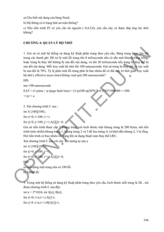 O
PEN
.PTIT.ED
U
.VN
194
a) Cho biết nội dung của bảng Need.
b) Hệ thông có ở trạng thái an toàn không?
c) Nếu tiến trình P2 có yêu cầu tài nguyên ( 0,4,2,0), yêu cầu này có được đáp ứng tức thời
không?
CHƯƠNG 4: QUẢN LÝ BỘ NHỚ
1. Giả sử có một hệ thống sử dụng kỹ thuật phân trang theo yêu cầu. Bảng trang được lưu trữ
trong các thanh ghi. Để xử lý một lỗi trang tốn 8 miliseconds nếu có sẵn một khung trang trống,
hoặc trang bị thay thế không bị sửa đổi nội dung, và tốn 20 miliseconds nếu trang bị thay thế bị
sửa đổi nội dung. Mỗi truy xuất bộ nhớ tốn 100 nanoseconds. Giả sử trang bị thay thế có xác suất
bị sửa đổi là 70%. Tỷ lệ phát sinh lỗi trang phải là bao nhiêu để có thể duy trì thời gian truy xuất
bộ nhớ ( effective acess time) không vượt quá 200 nanoseconds?
HD:
ma=100 nanoseconds
EAT = (1-p)ma + p (page fault time) = (1-p)100+p(20*0.7+0.3*8)*1000000 <=200
=>p<= a
2. Xét chương trình C sau :
int A [100][100] ;
for (i=0; i<100; i++)
for (j=0; j<100; j++) A[i][j]= 0;
Giả sử tiến trình được cấp 3 khung trang với kích thước một khung trang là 200 bytes, mã tiến
trình luôn chiếm khung trang 1, khung trang 2 và 3 để lưu mảng A và khởi đầu khung 2, 3 là rỗng.
Hỏi tiến trình có bao nhiêu lỗi trang khi sử dụng thuật toán thay thế LRU.
Xét chương trình C sau với câu hỏi tương tự câu a
int A [100][100] ;
for (j=0; j<100; j++)
for (i=0; i<100; i++) A[i][j]= 0;
HD:
a) mỗi dòng một trang nên có 100 lỗi
b) 10000 lỗi
3. Trong một hệ thống sử dụng kỹ thuật phân trang theo yêu cầu, kích thước mỗi trang là 2K , xét
đoạn chương trình C sau đây:
int n = 3*1024; int A[n], B[n];
for (i=0; i<n;i++) A[i]=i;
for (i=0 ;i<n;i++) B[A[i]]=i;
 