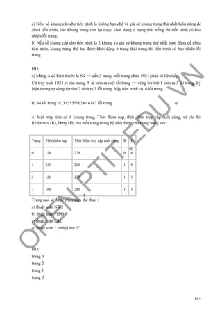 O
PEN
.PTIT.ED
U
.VN
195
a) Nếu số khung cấp cho tiến trình là không hạn chế và giả sử khung trang thứ nhất luôn dùng để
chưá tiến trình, các khung trang còn lại được khởi động ở trạng thái trống thì tiến trình có bao
nhiêu lỗi trang.
b) Nếu số khung cấp cho tiến trình là 2 khung và giả sử khung trang thứ nhất luôn dùng để chưá
tiến trình, khung trang thứ hai được khởi động ở trạng thái trống thì tiến trình có bao nhiêu lỗi
trang.
HD:
a) Mảng A có kích thước là 6K => cần 3 trang, mỗi trang chứa 1024 phần tử liên tiếp.
Cứ truy xuất 1024 pt của mảng A sẽ sinh ra một lỗi trang => vòng for thứ 1 sinh ra 3 lỗi trang. Lý
luận tương tự vòng for thứ 2 sinh ra 3 lỗi trang. Vậy tiến trình có 6 lỗi trang
b) Số lỗi trang là: 3+2*3*1024= 6147 lỗi trang
4. Một máy tính có 4 khung trang. Thời điểm nạp, thời điểm truy cập cuối cùng, và các bit
Reference (R), Dirty (D) của mỗi trang trong bộ nhớ được cho trong bảng sau :
Trang Thời điểm nạp Thời điểm truy cập cuối cùng R D
0 126 279 0 0
1 230 260 1 0
2 120 272 1 1
3 160 280 1 1
Trang nào sẽ được chọn thay thế theo :
a) thuật toán NRU
b) thuật toán FIFO
c) thuật toán LRU
d) thuật toán " cơ hội thứ 2"
HD:
trang 0
trang 2
trang 1
trang 0
 