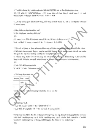 O
PEN
.PTIT.ED
U
.VN
196
5. Tính kích thước dãy bít dùng để quản lý RAM 512 MB, giả sử địa chỉ đánh theo byte.
HD: 512 MB=512*1024*1024 bytes = 229 bytes. Mỗi một byte dùng 1 bit để quản lý => kích
thứơc dãy bít sử dụng là 229/8/1024/1024 MB = 64 MB.
6. Xét một không gian địa chỉ có 8 trang, mỗi trang có kích thước 1K, ánh xạ vào bộ nhớ vật lý có
32 khung trang.
a) Địa chỉ logic gồm bao nhiêu bit ?
b) Địa chỉ physic gồm bao nhiêu bit ?
HD:
a) 8 trang => p= 3 bit. Kích thước trang 1 K =>d=10 bit=> đc logic= p+d=13 bit
b) đc vật lý có 32 khung => đcvl=32 K= 215 bytes => dcvl=15 bit
7. Xét một hệ thống sử dụng kỹ thuật phân trang, với bảng trang được lưu trữ trong bộ nhớ chính.
a) Nếu thời gian cho một lần truy xuất bộ nhớ bình thường là 200 nanoseconds, thì mất bao nhiêu
thời gian cho một thao tác truy xuất bộ nhớ trong hệ thống này ?
b) Nếu sử dụng TLBs với tỉ lệ tìm thấy (hit-ratio) là 75%, thời gian để tìm trong TLBs xem như
bằng 0, tính thời gian truy xuất bộ nhớ trong hệ thống ( effective memory reference time)
HD:
a) 200+200=400 nanoseconds
b) 200*0.25+200= 250 nanoseconds
8. Xét bảng phân đoạn sau:
Segment Base Length
1 2300 14
2 90 100
Cho biết địa chỉ vật lý tương ứng với các địa chỉ ảo sau đây :
a. (1,10)
b. (2,500)
HD: đc logic=(s,d)
s=1, d=10, base(1)=2300 => đcvl=2300+10=2310
s=2, d=500, d>length(2)=100 => lỗi truy xuất đc không hợp lệ
9. Một máy tính 32-bit địa chỉ, sử dụng một bảng trang nhị cấp. Địa chỉ ảo được phân bổ như sau:
9 bit dành cho bảng trang cấp 1, 11 bit cho bảng trang cấp 2, còn lại dành cho offset. Cho biết
kích thước một trang trong hệ thống, và không gian địa chỉ ảo có bao nhiêu trang ?
HD:
 