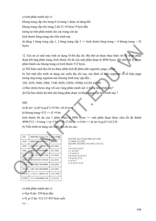 O
PEN
.PTIT.ED
U
.VN
198
c) tính phân mảnh nội vi:
khung trang cấp cho trang 0 và trang 1 được sử dụng hết
khung trang cấp cho trang 2 dư 21-16 byte=5 byte đầu
tương tự tính phân mảnh cho các trang còn lại
kích thước bảng trang cho tiến trình này
d) dùng 1 bảng trang cấp 1, 3 bảng trang cấp 2 => kích thước bảng trang = 4 khung trang = 32
bytes
12. Giả sử có một máy tính sử dụng 16-bit địa chỉ. Bộ nhớ ảo được thực hiện với kỹ thuật phân
đoạn kết hợp phân trang, kích thước tối đa của một phân đoạn là 4096 bytes. Bộ nhớ vật lý được
phân thành các khung trang có kích thước 512 bytes.
a) Thể hiện cách địa chỉ ảo được phân tích để phản ánh segment, page, offset
b) Xét một tiến trình sử dụng các miền địa chỉ sau, xác định số hiệu segment và số hiệu page
tương ứng trong segment mà chương trình truy cập đến :
350..1039, 3046..3904, 7100..9450, 33056..39200, 61230..63500
c) Bao nhiêu bytes ứng với các vùng phân mảnh nội vi trong tiến trình này?
d) Cần bao nhiêu bộ nhớ cho bảng phân đoạn và bảng trang của tiến trình này ?
HD:
a) đc ảo= (s,d)=(s,p,d’)=16 bit, với d=p+d’
kt khung trang=512 => d’=9 bit
kích thước tối đa của 1 phân đoạn là 4096 bytes => một phân đoạn được chia tối đa thành
4096/512 = 8 trang =>p=3 bit =>d=12 bit => s=4 bit => dc ảo=(s,p,d’)=(4,3,9)
b) Tiến trình sử dụng các miền địa chỉ ảo sau:
350 0000.000.101011110 (0,0,350)
1039 0000.010.000001111 (0,2,15)
3046 0000.101.111100110 (0,5,486)
3904 0000.111.101000000 (0,7,320)
7100 0001.101.110111100 (1,5,444)
9450 0010.010.011101010 (2,2,234)
33056 1000.000.100100000 (8,0,288)
39200 1001.100.100100000 (9,4,288)
61230 1110.111.100101110 (14,7,302)
63500 1111.100.000001100 (15,4,12)
c) tính phân mảnh nội vi:
s=0,p=0 dư: 350 byte đầu
s=0, p=2 dư: 512-15=497 byte cuối
vv…
(0,0,350)..(0,2,15);(0,5,486)..(0,7,320);
(1,5,444)..(2,2,234);
(8,0,288)..(9,4,288); (14,7,302)..(15,4,12)
=>
s=0: p=0,1,2,5,6,7
s=1: p=5,6,7
s=2: p=0,1,2
s=8: p=0,1,2,3,4,5,6,7
s=9: p=0,1,2,3,4
s=14: p=7
s=15: p=0,1,2,3,4
 