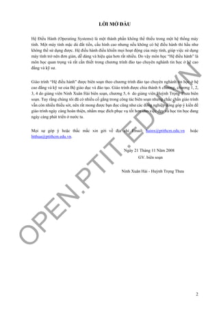 O
PEN
.PTIT.ED
U
.VN
2
LỜI MỞ ĐẦU
Hệ Điều Hành (Operating Systems) là một thành phần không thể thiếu trong một hệ thống máy
tính. Một máy tính mặc dù đắt tiền, cấu hình cao nhưng nếu không có hệ điều hành thì hầu như
không thể sử dụng được. Hệ điều hành điều khiển mọi hoạt động của máy tính, giúp việc sử dụng
máy tính trở nên đơn giản, dễ dàng và hiệu qủa hơn rất nhiều. Do vậy môn học “Hệ điều hành” là
môn học quan trọng và rất cần thiết trong chương trình đào tạo chuyên nghành tin học ở hệ cao
đẳng và kỹ sư.
Giáo trình “Hệ điều hành” được biên soạn theo chương trình đào tạo chuyên nghành tin học ở hệ
cao đẳng và kỹ sư của Bộ giáo dục và đào tạo. Giáo trình được chia thành 6 chương, chương 1, 2,
3, 4 do giảng viên Ninh Xuân Hải biên soạn, chương 5, 6 do giảng viên Huỳnh Trọng Thưa biên
soạn. Tuy rằng chúng tôi đã có nhiều cố gắng trong công tác biên soạn nhưng chắc chắn giáo trình
vẫn còn nhiều thiếu sót, nên rất mong được bạn đọc cũng như các đồng nghiệp đóng góp ý kiến để
giáo trình ngày càng hoàn thiện, nhằm mục đích phục vụ tốt hơn cho việc dạy và học tin học đang
ngày càng phát triển ở nước ta.
Mọi sự góp ý hoặc thắc mắc xin gởi về địa chỉ Email: hainx@ptithcm.edu.vn hoặc
htthua@ptithcm.edu.vn.
Ngày 21 Tháng 11 Năm 2008
GV. biên soạn
Ninh Xuân Hải - Huỳnh Trọng Thưa
 