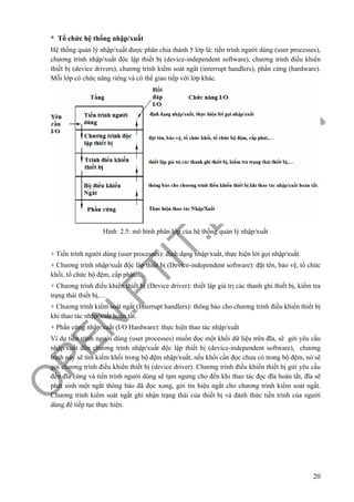 O
PEN
.PTIT.ED
U
.VN
20
* Tổ chức hệ thống nhập/xuất
Hệ thống quản lý nhập/xuất được phân chia thành 5 lớp là: tiến trình người dùng (user processes),
chương trình nhập/xuất độc lập thiết bị (device-independent software), chương trình điều khiển
thiết bị (device drivers), chương trình kiểm soát ngắt (interrupt handlers), phần cứng (hardware).
Mỗi lớp có chức năng riêng và có thể giao tiếp với lớp khác.
Hình 2.5: mô hình phân lớp của hệ thống quản lý nhập/xuất
+ Tiến trình người dùng (user processes): định dạng nhập/xuất, thực hiện lời gọi nhập/xuất.
+ Chương trình nhập/xuất độc lập thiết bị (Device-independent software): đặt tên, bảo vệ, tổ chức
khối, tổ chức bộ đệm, cấp phát,…
+ Chương trình điều khiển thiết bị (Device driver): thiết lập giá trị các thanh ghi thiết bị, kiểm tra
trạng thái thiết bị,…
+ Chương trình kiểm soát ngắt (Interrupt handlers): thông báo cho chương trình điều khiển thiết bị
khi thao tác nhập/xuất hoàn tất.
+ Phần cứng nhập/xuất (I/O Hardware): thực hiện thao tác nhập/xuất
Ví dụ tiến trình người dùng (user processes) muốn đọc một khối dữ liệu trên đĩa, sẽ gởi yêu cầu
nhập/xuất đến chương trình nhập/xuất độc lập thiết bị (device-independent software), chương
trình này sẽ tìm kiếm khối trong bộ đệm nhập/xuất, nếu khối cần đọc chưa có trong bộ đệm, nó sẽ
gọi chương trình điều khiển thiết bị (device driver). Chương trình điều khiển thiết bị gửi yêu cầu
đến đĩa cứng và tiến trình người dùng sẽ tạm ngưng cho đến khi thao tác đọc đĩa hoàn tất, đĩa sẽ
phát sinh một ngắt thông báo đã đọc xong, gởi tín hiệu ngắt cho chương trình kiểm soát ngắt.
Chương trình kiểm soát ngắt ghi nhận trạng thái của thiết bị và đánh thức tiến trình của người
dùng để tiếp tục thực hiện.
 