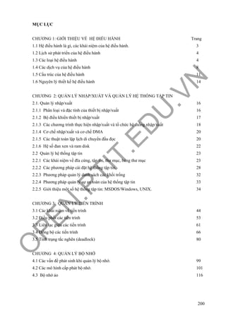 O
PEN
.PTIT.ED
U
.VN
200
MỤC LỤC
CHƯƠNG 1: GIỚI THIỆU VỀ HỆ ĐIỀU HÀNH Trang
1.1 Hệ điều hành là gì, các khái niệm của hệ điều hành. 3
1.2 Lịch sử phát triển của hệ điều hành 4
1.3 Các loại hệ điều hành 4
1.4 Các dịch vụ của hệ điều hành 8
1.5 Cấu trúc của hệ điều hành 11
1.6 Nguyên lý thiết kế hệ điều hành 14
CHƯƠNG 2: QUẢN LÝ NHẬP/XUẤT VÀ QUẢN LÝ HỆ THỐNG TẬP TIN
2.1. Quản lý nhập/xuất 16
2.1.1 Phân loại và đặc tính của thiết bị nhập/xuất 16
2.1.2 Bộ điều khiển thiết bị nhập/xuất 17
2.1.3 Các chương trình thực hiện nhập/xuất và tổ chức hệ thống nhập/xuất 18
2.1.4 Cơ chế nhập/xuất và cơ chế DMA 20
2.1.5 Các thuật toán lập lịch di chuyển đầu đọc 20
2.1.6 Hệ số đan xen và ram disk 22
2.2 Quản lý hệ thống tập tin 23
2.2.1 Các khái niệm về đĩa cứng, tập tin, thư mục, bảng thư mục 23
2.2.2 Các phương pháp cài đặt hệ thống tập tin. 28
2.2.3 Phương pháp quản lý danh sách các khối trống 32
2.2.4 Phương pháp quản lý sự an toàn của hệ thống tập tin 33
2.2.5 Giới thiệu một số hệ thống tập tin: MSDOS/Windows, UNIX. 34
CHƯƠNG 3: QUẢN LÝ TIẾN TRÌNH
3.1 Các khái niệm vể tiến trình 44
3.2 Điều phối các tiến trình 53
3.3 Liên lạc giữa các tiến trình 61
3.4 Đồng bộ các tiến trình 66
3.5 Tính trạng tắc nghẽn (deadlock) 80
CHƯƠNG 4: QUẢN LÝ BỘ NHỚ
4.1 Các vấn đề phát sinh khi quản lý bộ nhớ. 99
4.2 Các mô hình cấp phát bộ nhớ. 101
4.3 Bộ nhớ ảo 116
 