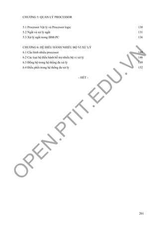 O
PEN
.PTIT.ED
U
.VN
201
CHƯƠNG 5: QUẢN LÝ PROCESSOR
5.1 Processor Vật lý và Processor logic 130
5.2 Ngắt và xử lý ngắt 131
5.3 Xử lý ngắt trong IBM-PC 136
CHƯƠNG 6: HỆ ĐIỀU HÀNH NHIỀU BỘ VI XỬ LÝ
6.1 Cấu hình nhiều processor 140
6.2 Các loại hệ điều hành hỗ trợ nhiều bộ vi xử lý 146
6.3 Đồng bộ trong hệ thống đa xử lý 149
6.4 Điều phối trong hệ thống đa xử lý 152
- HẾT -
 