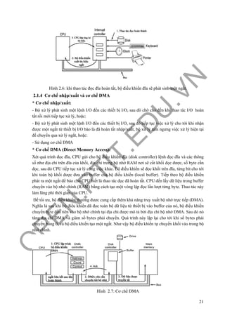 O
PEN
.PTIT.ED
U
.VN
21
Hình 2.6: khi thao tác đọc đĩa hoàn tất, bộ điều khiển đĩa sẽ phát sinh một ngắt.
2.1.4 Cơ chế nhập/xuất và cơ chế DMA
* Cơ chế nhập/xuất:
- Bộ xử lý phát sinh một lệnh I/O đến các thiết bị I/O, sau đó chờ cho đến khi thao tác I/O hoàn
tất rồi mới tiếp tục xử lý, hoặc:
- Bộ xử lý phát sinh một lệnh I/O đến các thiết bị I/O, sau đó tiếp tục việc xử lý cho tới khi nhận
được một ngắt từ thiết bị I/O báo là đã hoàn tất nhập/xuất, bộ xử lý tạm ngưng việc xử lý hiện tại
để chuyển qua xử lý ngắt, hoặc:
- Sử dụng cơ chế DMA
* Cơ chế DMA (Direct Memory Access):
Xét quá trình đọc đĩa, CPU gửi cho bộ điều khiển đĩa (disk controller) lệnh đọc đĩa và các thông
số như địa chỉ trên đĩa của khối, địa chỉ trong bộ nhớ RAM nơi sẽ cất khối đọc được, số byte cần
đọc, sau đó CPU tiếp tục xử lý công việc khác. Bộ điều khiển sẽ đọc khối trên đĩa, từng bit cho tới
khi toàn bộ khối được đưa vào buffer của bộ điều khiển (local buffer). Tiếp theo bộ điều khiển
phát ra một ngắt để báo cho CPU biết là thao tác đọc đã hoàn tất. CPU đến lấy dữ liệu trong buffer
chuyển vào bộ nhớ chính (RAM) bằng cách tạo một vòng lặp đọc lần lượt từng byte. Thao tác này
làm lãng phí thời gian của CPU.
Để tối ưu, bộ điều khiển thường được cung cấp thêm khả năng truy xuất bộ nhớ trực tiếp (DMA).
Nghĩa là sau khi bộ điều khiển đã đọc toàn bộ dữ liệu từ thiết bị vào buffer của nó, bộ điều khiển
chuyển byte đầu tiên vào bộ nhớ chính tại địa chỉ được mô tả bởi địa chỉ bộ nhớ DMA. Sau đó nó
tăng địa chỉ DMA và giảm số bytes phải chuyển. Quá trình này lặp lại cho tới khi số bytes phải
chuyển bằng 0, và bộ điều khiển tạo một ngắt. Như vậy bộ điều khiển tự chuyển khối vào trong bộ
nhớ chính.
Hình 2.7: Cơ chế DMA
 
