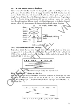 O
PEN
.PTIT.ED
U
.VN
22
2.1.5 Các thuật toán lập lịch di chuyển đầu đọc
Để truy xuất các khối trên đĩa, trước tiên phải di chuyển đầu đọc đến track thích hợp, thao tác này
gọi là seek và thời gian để hoàn tất thao tác này gọi là seek time. Một khi đã đến đúng track, còn
phải chờ cho đến khi khối cần thiết đến dưới đầu đọc, thời gian chờ này gọi là latency time. Cuối
cùng là chuyển dữ liệu từ đĩa vào bộ nhớ chính, thời gian này gọi là transfer time. Tổng thời gian
cho dịch vụ đĩa chính là tổng của ba khoảng thời gian trên (seek time + latency time + transfer
time). Trong đó seek time và latency time là mất nhiều thời gian nhất, do đó để giảm thiểu thời
gian truy xuất, hệ điều hành cần đưa ra các thuật toán lập lịch dời đầu đọc sao cho tối ưu.
Hình 2.8: mô hình đĩa cứng
2.1.5.1 Thuật toán FCFS (first-come, first-served)
Thuật toán sẽ dời đầu đọc theo thứ tự đúng với thứ tự các khối cần đọc, thuật toán dễ lập trình
nhưng chưa tốt. Ví dụ cần phải đọc các khối theo thứ tự như sau: 98, 183, 37, 122, 14, 124, 65, và
67. Giả sử hiện tại đầu đọc đang ở vị trí 53, thuật toán sẽ dời đầu đọc lần lượt đi qua các khối 53,
98, 183, 37, 122, 14, 124, 65, và 67
Hình 2.9: Các bước di chuyển đầu đọc theo thuật toán FCFS
2.1.5.2 Thuật toán SSTF (shortest-seek-time-first)
Thuật toán sẽ di chuyển đầu đọc lần lượt đến các khối cần đọc theo vị trí gần với vị trí hiện hành
của đầu đọc nhất. Ví dụ cần đọc các khối như sau: 98, 183, 37, 122, 14, 124, 65, và 67. Giả sử
hiện tại đầu đọc đang ở vị trí 53, thuật toán sẽ dời đầu đọc lần lượt đi qua các khối 53, 65, 67, 37,
14, 98, 122, 124 và 183.
Hình 2.10: Các bước di chuyển đầu đọc theo thuật toán SSTF
 