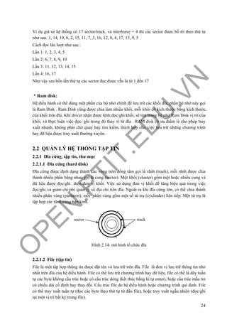 O
PEN
.PTIT.ED
U
.VN
24
Ví dụ giả sử hệ thống có 17 sector/track, và interleave = 4 thì các sector được bố trí theo thứ tự
như sau: 1, 14, 10, 6, 2, 15, 11, 7, 3, 16, 12, 8, 4, 17, 13, 9, 5
Cách đọc lần lượt như sau :
Lần 1: 1, 2, 3, 4, 5
Lần 2: 6, 7, 8, 9, 10
Lần 3: 11, 12, 13, 14, 15
Lần 4: 16, 17
Như vậy sau bốn lần thứ tự các sector đọc được vẫn là từ 1 đến 17
* Ram disk:
Hệ điều hành có thể dùng một phần của bộ nhớ chính để lưu trữ các khối đĩa, phần bộ nhớ này gọi
là Ram Disk . Ram Disk cũng được chia làm nhiều khối, mỗi khối có kích thước bằng kích thước
của khối trên đĩa. Khi driver nhận được lệnh đọc/ghi khối, sẽ tìm trong bộ nhớ Ram Disk vị trí của
khối, và thực hiện việc đọc/ ghi trong đó thay vì từ đĩa . RAM disk có ưu điểm là cho phép truy
xuất nhanh, không phải chờ quay hay tìm kiếm, thích hợp cho việc lưu trữ những chương trình
hay dữ liệu được truy xuất thường xuyên.
2.2 QUẢN LÝ HỆ THỐNG TẬP TIN
2.2.1 Đĩa cứng, tập tin, thư mục
2.2.1.1 Đĩa cứng (hard disk)
Đĩa cứng được định dạng thành các vòng tròn đồng tâm gọi là rãnh (track), mỗi rãnh được chia
thành nhiều phần bằng nhau gọi là cung (sector). Một khối (cluster) gồm một hoặc nhiều cung và
dữ liệu được đọc/ghi theo đơn vị khối. Việc sử dụng đơn vị khối để tăng hiệu quả trong việc
đọc/ghi và giảm chi phí quản lý số địa chỉ trên đĩa. Ngoài ra khi đĩa cứng lớn, có thể chia thành
nhiều phân vùng (partition), mỗi phân vùng gồm một số từ trụ (cyclinder) liên tiếp. Một từ trụ là
tập hợp các rãnh cùng bán kính.
Hình 2.14: mô hình tổ chức đĩa
2.2.1.2 File (tập tin)
File là một tập hợp thông tin được đặt tên và lưu trữ trên đĩa. File là đơn vị lưu trữ thông tin nhỏ
nhất trên đĩa của hệ điều hành. File có thể lưu trữ chương trình hay dữ liệu, file có thể là dãy tuần
tự các byte không cấu trúc hoặc có cấu trúc dòng (kết thúc bằng kí tự enter), hoặc cấu trúc mẫu tin
có chiều dài cố định hay thay đổi. Cấu trúc file do hệ điều hành hoặc chương trình qui định. File
có thể truy xuất tuần tự (đọc các byte theo thứ tự từ đầu file), hoặc truy xuất ngẫu nhiên (đọc/ghi
tại một vị trí bất kỳ trong file).
sector track
 