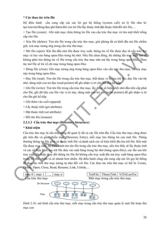 O
PEN
.PTIT.ED
U
.VN
26
* Các thao tác trên file
Hệ điều hành cần cung cấp các các lời gọi hệ thống (system call) xử lý file như là:
tạo/xóa/mở/đóng/đọc/ghi/thêm/dời con trỏ file/lấy thuộc tính/đặt thuộc tính/đổi tên file,…
+ Tạo file (create): Ghi một mục chứa thông tin file vào cấu trúc thư mục và tìm một khối trống
cấp cho file.
+ Xóa file (delete): Tìm tên file trong cấu trúc thư mục, giải phóng tất cả khối đĩa mà file chiếm
giữ, xoá mục tương ứng trong cấu trúc thư mục.
+ Mở file (open): Khi lần đầu tiên file được truy xuất, thông tin về file được đọc từ cấu trúc thư
mục và lưu vào bảng open-files trong bộ nhớ. Nếu file chưa đóng, thì những lần truy xuất sau sẽ
không phải tìm thông tin về file trong cấu trúc thư mục nữa mà lấy trong bảng open-files. Thao
tác mở file sẽ trả về chỉ mục trong bảng open-files
+ Đóng file (close): Ghi mục tương ứng trong bảng open-files vào cấu trúc thư mục, và hủy mục
này trong bảng open-files.
+ Đọc file (read): Tìm tên file trong cấu trúc thư mục, biết được vị trí lưu trữ file, đọc file vào bộ
nhớ, dùng một con trỏ đọc (read pointer) để ghi nhận vị trí cho lần đọc kế tiếp.
+ Ghi file (write): Tìm tên file trong cấu trúc thư mục, lấy được số hiệu khối nhớ đầu tiên cấp phát
cho file, ghi dữ liệu của file vào vị trí này, dùng một con trỏ ghi (write pointer) để ghi nhận vị trí
cho lần ghi kế tiếp.
+ Ghi thêm vào cuối (append)
+ Lấy thuộc tính (get attribute)
+ Đặt thuộc tính (set attribute)
+ Đổi tên file (rename)
2.2.1.3 Cấu trúc thư mục (Directory Structure)
* Khái niệm
Cấu trúc thư mục là cấu trúc dùng để quản lý tất cả các file trên đĩa. Cấu trúc thư mục cũng được
ghi trên đĩa và gồm nhiều mục (Directory Entry), mỗi mục lưu thông tin của một file. Thông
thường thông tin file gồm có thuộc tính file và danh sách các số hiệu khối đĩa lưu trữ file. Khi một
file được truy xuất, hệ điều hành tìm tên file trong cấu trúc thư mục, nếu tìm thấy sẽ lấy thuộc tính
và các số hiệu khối lưu trữ file đưa vào một bảng trong bộ nhớ (bảng open-files), các lần sau khi
truy xuất file hoặc thay đổi thông tin file thì không cần truy xuất đĩa mà truy xuất bảng open-files
trong bộ nhớ chính và sẽ nhanh hơn nhiều. Hệ điều hành cũng cần cung cấp các lời gọi hệ thống
để thao tác trên thư mục tương tự như đối với file. Các thao tác trên thư mục có thể là: Create,
Delete, Open, Close, Read, Rename, Link, Unlink,…
Hình 2.16: mô hình cấu trúc thư mục, mỗi mục trong cấu trúc thư mục quản lý một file hoặc thư
mục con
F 1 F 2 F 3 F 4
F n
Dir Structure
Files
mục 0 mục 1 …. mục n
Cấu trúc thư mục
TenFile ThuocTinh ViTriLuuTru
Một mục trong cấu trúc thư mục
 