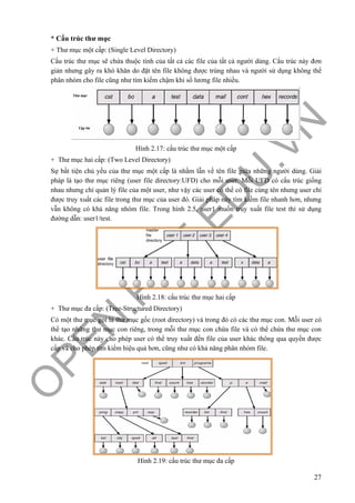 O
PEN
.PTIT.ED
U
.VN
27
* Cấu trúc thư mục
+ Thư mục một cấp: (Single Level Directory)
Cấu trúc thư mục sẽ chứa thuộc tính của tất cả các file của tất cả người dùng. Cấu trúc này đơn
giản nhưng gây ra khó khăn do đặt tên file không được trùng nhau và người sử dụng không thể
phân nhóm cho file cũng như tìm kiếm chậm khi số lương file nhiều.
Hình 2.17: cấu trúc thư mục một cấp
+ Thư mục hai cấp: (Two Level Directory)
Sự bất tiện chủ yếu của thư mục một cấp là nhầm lẫn về tên file giữa những người dùng. Giải
pháp là tạo thư mục riêng (user file directory:UFD) cho mỗi user. Mỗi UFD có cấu trúc giống
nhau nhưng chỉ quản lý file của một user, như vậy các user có thể có file cùng tên nhưng user chỉ
được truy xuất các file trong thư mục của user đó. Giải pháp này tìm kiếm file nhanh hơn, nhưng
vẫn không có khả năng nhóm file. Trong hình 2.5, user1 muốn truy xuất file test thì sử dụng
đường dẫn: user1/test.
Hình 2.18: cấu trúc thư mục hai cấp
+ Thư mục đa cấp: (Tree-Structured Directory)
Có một thư mục gọi là thư mục gốc (root directory) và trong đó có các thư mục con. Mỗi user có
thể tạo những thư mục con riêng, trong mỗi thư mục con chứa file và có thể chứa thư mục con
khác. Cấu trúc này cho phép user có thể truy xuất đến file của user khác thông qua quyền được
cấp và cho phép tìm kiếm hiệu quả hơn, cũng như có khả năng phân nhóm file.
Hình 2.19: cấu trúc thư mục đa cấp
 