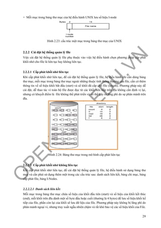 O
PEN
.PTIT.ED
U
.VN
29
+ Mỗi mục trong bảng thư mục của hệ điều hành UNIX lưu số hiệu I-node
Hình 2.23: cấu trúc một mục trong bảng thư mục của UNIX
2.2.2 Cài đặt hệ thống quản lý file
Việc cài đặt hệ thống quản lý file phụ thuộc vào việc hệ điều hành chọn phương pháp cấp phát
khối nhớ cho file là liên tục hay không liên tục.
2.2.2.1 Cấp phát khối nhớ liên tục
Khi cấp phát khối nhớ liên tục, để cài đặt hệ thống quản lý file, hệ điều hành chỉ cần dùng bảng
thư mục, mỗi mục trong bảng thư mục ngoài những thuộc tính thông thường của file, cần có thêm
thông tin về số hiệu khối bắt đầu (start) và số khối đã cấp cho file (length). Phương pháp này dễ
cài đặt, dễ thao tác vì toàn bộ file được đọc từ các khối liên tiếp trên đĩa không cần định vị lại,
nhưng có khuyết điểm là file không thể phát triển và có thể gây ra lãng phí do sự phân mảnh trên
đĩa.
Hình 2.24: Bảng thư mục trong mô hình cấp phát liên tục
2.2.2.2 Cấp phát khối nhớ không liên tục
Khi cấp phát khối nhớ liên tục, để cài đặt hệ thống quản lý file, hệ điều hành sử dụng bảng thư
mục và cần phải sử dụng thêm một trong các cấu trúc sau: danh sách liên kết, bảng chỉ mục, bảng
cấp phát file, bảng I-Nodes.
2.2.2.2.1 Danh sách liên kết:
Mỗi mục trong bảng thư mục chứa số hiệu của khối đầu tiên (start) và số hiệu của khối kết thúc
(end), mỗi khối trên đĩa dành một số byte đầu hoặc cuối (thường là 4 bytes) để lưu số hiệu khối kế
tiếp của file, phần còn lại của khối sẽ lưu dữ liệu của file. Phương pháp này không bị lãng phí do
phân mảnh ngoại vi, nhưng truy xuất ngẫu nhiên chậm và rất khó bảo vệ các số hiệu khối của File.
 