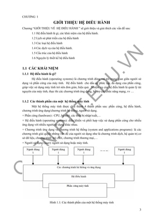 O
PEN
.PTIT.ED
U
.VN
3
CHƯƠNG I
GIỚI THIỆU HỆ ĐIỀU HÀNH
Chương “GIỚI THIỆU VỀ HỆ ĐIỀU HÀNH ” sẽ giới thiệu và giải thích các vấn đề sau:
1.1 Hệ điều hành là gì, các khái niệm của hệ điều hành.
1.2 Lịch sử phát triển của hệ điều hành
1.3 Các loại hệ điều hành
1.4 Các dịch vụ của hệ điều hành.
1.5 Cấu trúc của hệ điều hành
1.6 Nguyên lý thiết kế hệ điều hành
1.1 CÁC KHÁI NIỆM
1.1.1 Hệ điều hành là gì?
Hệ điều hành (operating systems) là chương trình đóng vai trò trung gian giữa người sử
dụng và phần cứng của máy tính. Hệ điều hành che dấu sự phức tạp, đa dạng của phần cứng,
giúp việc sử dụng máy tính trở nên đơn giản, hiệu quả. Nhiệm vụ của hệ điều hành là quản lý tài
nguyên của máy tính, thực thi các chương trình ứng dụng, hỗ trợ các chức năng mạng, vv …
1.1.2 Các thành phần của một hệ thống máy tính
Một hệ thống máy tính được chia thành 4 thành phần sau: phần cứng, hệ điều hành,
chương trình ứng dụng/chương trình hệ thống, người sử dụng.
+ Phần cứng (hardware) : CPU, bộ nhớ, các thiết bị nhập/xuất,…
+ Hệ điều hành (operating systems): điều khiển và phối hợp việc sử dụng phần cứng cho nhiều
ứng dụng với nhiều người sử dụng khác nhau.
+ Chương trình ứng dụng và chương trình hệ thống (system and applications programs): là các
chương trình giải quyết những vấn đề của người sử dụng như là chương trình dịch, hệ quản trị cơ
sở dữ liệu, chương trình trò chơi, chương trình thương mại,…
+ Người sử dụng (user): người sử dụng hoặc máy tính.
Hình 1.1: Các thành phần của một hệ thống máy tính
 