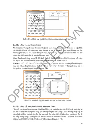O
PEN
.PTIT.ED
U
.VN
30
Hình 2.25: mô hình cấp phát không liên tục, sử dụng danh sách liên kết
2.2.2.2.2 Bảng chỉ mục (index table):
Mỗi file có một bảng chỉ mục chiếm một hoặc vài khối, bảng chỉ mục chứa tất cả các số hiệu khối
của một file. Khi đó một mục trong bảng thư mục sẽ lưu số hiệu khối chứa bảng chỉ mục của file.
Phương pháp này dễ bảo vệ các bảng chỉ mục, nghĩa là bảo vệ được các số hiệu khối của file
nhưng tốn nhiều khối nhớ để lưu các bảng chỉ mục.
Ví dụ đĩa cứng có dung lượng 32 GB, kích thước 1 khối là 512 Bytes. Hỏi kích thước một bảng
chỉ mục là bao nhiêu nếu muốn quản lý file có kích thước lớn nhất là 256K?
32 GB=25
x 210
x 210
KB = 225
KB = 216
khối => có 216
địa chỉ trên đĩa => mỗi phần tử bảng chỉ
mục cần 2 byte. File kích thước 256KB = 256 x 1024 byte = 512 khối => bảng chỉ mục cần có
512 phần tử => một bảng chỉ mục chiếm hai khối!
Hình 2.26: mô hình cấp phát không liên tục, sử dụng bảng chỉ mục
2.2.2.2.3 Bảng cấp phát file (FAT: File Allocation Table)
Nếu mỗi mục trong bảng thư mục chỉ chứa số hiệu của khối đầu tiên, thì số hiệu các khối còn lại
của file sẽ được lưu trong một bảng gọi là bảng cấp phát file (bảng FAT). Phương pháp này dễ
bảo vệ các số hiệu khối đã cấp cho file, truy xuất file ngẫu nhiên dễ dàng hơn, kích thước file dễ
mở rộng nhưng bảng FAT bị giới hạn bởi kích thước bộ nhớ dành cho nó. Đây chính là cách mà
hệ điều hành MSDOS, OS/2, Windows (FAT) sử dụng để quản lý File.
 