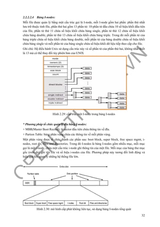 O
PEN
.PTIT.ED
U
.VN
32
2.2.2.2.4 Bảng I-nodes:
Mỗi file được quản lý bằng một cấu trúc gọi là I-node, mỗi I-node gồm hai phần: phần thứ nhất
lưu trữ thuộc tính file, phần thứ hai gồm 13 phần tử: 10 phần tử đầu chứa 10 số hiệu khối đầu tiên
của file, phần tử thứ 11 chứa số hiệu khối chứa bảng single, phần tử thứ 12 chứa số hiệu khối
chứa bảng double, phần tử thứ 13 chứa số hiệu khối chứa bảng triple. Trong đó mỗi phần tử của
bảng triple chứa số hiệu khối chứa bảng double, mỗi phần tử của bảng double chứa số hiệu khối
chứa bảng single và mỗi phần tử của bảng single chứa số hiệu khối dữ liệu tiếp theo cấp cho file.
Ghi chú: Hệ điều hành Unix sử dụng cấu trúc này và số phần tử của phần thứ hai, không nhất thiết
là 13 mà có thể thay đổi tùy phiên bản của UNIX
Hình 2.29: cấu trúc một I-node trong bảng I-nodes
* Phương pháp tổ chức quản lý đĩa bằng I-nodes:
+ MBR(Master Boot Record): là sector đầu tiên chứa thông tin về đĩa.
+ Partion Table: bảng phân vùng chứa các thông tin về mỗi phân vùng.
Một phân vùng được tổ chức thành các phần sau: boot block, super block, free space mgmt, i-
nodes, root dir, files and directories. Trong đó I-nodes là bảng I-nodes gồm nhiều mục, mỗi mục
gọi là một i-node, chứa một cấu trúc i-node ghi thông tin của một file. Mỗi mục của bảng thư mục
gốc (root dir) ghi tên file và số hiệu i-nodes của file. Phương pháp này tương đối linh động và
hiệu quả khi qủan lý những hệ thống file lớn.
Hình 2.30: mô hình cấp phát không liên tục, sử dụng bảng I-nodes tổng quát
 