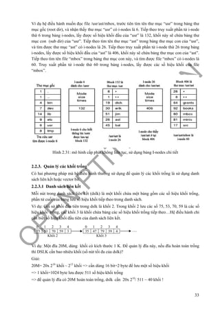 O
PEN
.PTIT.ED
U
.VN
33
Ví dụ hệ điều hành muốn đọc file /usr/ast/mbox, trước tiên tìm tên thư mục “usr” trong bảng thư
mục gốc (root dir), và nhận thấy thư mục “usr” có i-nodes là 6. Tiếp theo truy xuất phần tử i-node
thứ 6 trong bảng i-nodes, lấy được số hiệu khối đầu của “usr” là 132, khối này sẽ chứa bảng thư
mục con (sub dir) của “usr”. Tiếp theo tìm tên thư mục “ast” trong bảng thư mục con của “usr”,
và tìm được thư mục “ast” có i-nodes là 26. Tiếp theo truy xuất phần tử i-node thứ 26 trong bảng
i-nodes, lấy được số hiệu khối đầu của “ast” là 406, khối này sẽ chứa bảng thư mục con của “ast”.
Tiếp theo tìm tên file “mbox” trong bảng thư mục con này, và tìm được file “mbox” có i-nodes là
60. Truy xuất phần tử i-node thứ 60 trong bảng i-nodes, lấy được các số hiệu khối của file
“mbox”.
Hình 2.31: mô hình cấp phát không liên tục, sử dụng bảng I-nodes chi tiết
2.2.3. Quản lý các khối trống
Có hai phương pháp mà hệ điều hành thường sử dụng để quản lý các khối trống là sử dụng danh
sách liên kết hoặc vector bit.
2.2.3.1 Danh sách liên kết
Mỗi nút trong danh sách liên kết (dslk) là một khối chứa một bảng gồm các số hiệu khối trống,
phần tử cuối của bảng lưu số hiệu khối tiếp theo trong danh sách.
Ví dụ: Giả sử khối đầu tiên trong dslk là khối 2. Trong khối 2 lưu các số 75, 53, 70, 59 là các số
hiệu khối trống, các khối 3 là khối chứa bảng các số hiệu khối trống tiếp theo…Hệ điều hành chỉ
cần biết số hiệu khối đầu tiên của danh sách liên kết.
Ví dụ: Một đĩa 20M, dùng khối có kích thước 1 K. Để quản lý đĩa này, nếu đĩa hoàn toàn trống
thì DSLK cần bao nhiêu khối (số nút tối đa của dslk)?
Giải:
20M= 20x 210
khối ~ 215
khối => cần dùng 16 bit=2 byte để lưu một số hiệu khối
=> 1 khối=1024 byte lưu được 511 số hiệu khối trống
=> để quản lý đĩa có 20M hoàn toàn trống, dslk cần 20x 210
/ 511 ~ 40 khối !
0 1 2 3 4
75 53 70 59 3
Khối 2
0 1 2 3 4
35 47 79 39 4
Khối 3
…
 