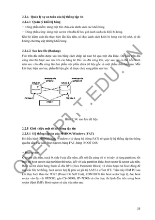 O
PEN
.PTIT.ED
U
.VN
35
2.2.4. Quản lý sự an toàn của hệ thống tập tin
2.2.4.1 Quản lý khối bị hỏng
+ Dùng phần mềm: dùng một file chứa các danh sách các khối hỏng.
+ Dùng phần cứng: dùng một sector trên đĩa để lưu giữ danh sách các khối bị hỏng.
Khi bộ kiểm soát đĩa thực hiện lần đầu tiên, nó đọc danh sách khối bị hỏng vào bộ nhớ, từ đó
không cho truy cập những khối hỏng.
2.2.4.2 Sao lưu file (Backup)
File trên đĩa mềm được sao lưu bằng cách chép lại toàn bộ qua một đĩa khác. Dữ liệu trên đĩa
cứng nhỏ thì được sao lưu trên các băng từ. Đối với đĩa cứng lớn, việc sao lưu có thể tiến hành
như sau: chia đĩa cứng làm hai phần một phần chứa dữ liệu gốc và một phần chứa bản sao. Mỗi
khi thực hiện sao lưu, phần dữ liệu gốc sẽ được chép sang phần sao lưu.
Hình 2.34: sao lưu dữ liệu
2.2.5 Giới thiệu một số hệ thống tập tin
2.2.5.1 Hệ thống tập tin của MSDOS/Windows (FAT)
Hệ điều hành MSDOS hoặc Windows (sử dụng hệ thống FAT) sẽ quản lý hệ thống tập tin thông
qua ba cấu trúc sau: Boot Sector, bảng FAT, bảng ROOT DIR.
+ Boot sector
Ở sector đầu tiên, track 0, side 0 của đĩa mềm, đối với đĩa cứng thì vị trí này là bảng partition, rồi
mới tới boot sector của partition thứ nhất, đối với các partition khác, boot sector là sector đầu tiên.
Boot sector chứa bảng tham số đĩa BPB (Bios Parameter Block) và chứa đoạn mã boot dùng để
nạp các file hệ thống, boot sector hợp lệ phải có giá trị AA55 ở offset 1FE. Trên máy IBM PC sau
khi thực hiện thao tác POST (Power On Self Test), ROM BIOS tìm boot sector hợp lệ, đọc boot
sector vào địa chỉ 0X7C00, gán CS=0000h, IP=7C00h và cho thực thi lệnh đầu tiên trong boot
sector (lệnh JMP). Boot sector có cấu trúc như sau:
 
