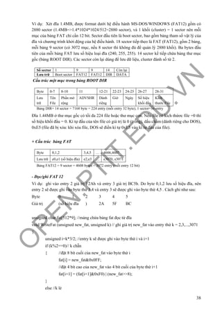 O
PEN
.PTIT.ED
U
.VN
38
Ví dụ: Xét đĩa 1.4MB, được format dưới hệ điều hành MS-DOS/WINDOWS (FAT12) gồm có
2880 sector (1.4MB=>1.4*1024*1024/512=2880 sector), và 1 khối (cluster) = 1 sector nên mỗi
mục của bảng FAT chỉ cần 12 bit. Sector đầu tiên là boot sector, bao gồm bảng tham số vật lý của
đĩa và chương trình khởi động của hệ điều hành. 18 sector tiếp theo là FAT (FAT12), gồm 2 bảng,
mỗi bảng 9 sector (có 3072 mục, nếu 8 sector thì không đủ để quản lý 2880 khối). Ba bytes đầu
tiên của mỗi bảng FAT lưu số hiệu loại đĩa (240, 255, 255). 14 sector kế tiếp chứa bảng thư mục
gốc (bảng ROOT DIR). Các sector còn lại dùng để lưu dữ liệu, cluster đánh số từ 2.
Cấu trúc một mục trong bảng ROOT DIR
Đĩa 1.44MB ở thư mục gốc có tối đa 224 file hoặc thư mục con. Nếu file có kích thứơc file =0 thì
số hiệu khối đầu = 0. Kí tự đầu của tên file có giá trị là 0 (trống), dấu chấm (dành riêng cho DOS),
0xE5 (file đã bị xóa: khi xóa file, DOS sẽ điền kí tự 0xE5 vào kí tự đầu của file).
+ Cấu trúc bảng FAT
- Đọc/ghi FAT 12
Ví dụ: ghi vào entry 2 giá trị F2Ah và entry 3 giá trị BC5h. Do byte 0,1,2 lưu số hiệu đĩa, nên
entry 2 sẽ được ghi vào byte thứ 3,4 và entry 3 sẽ được ghi vào byte thứ 4,5 . Cách ghi như sau:
Byte 0 1 2 3 4 5
Giá trị (số hiệu đĩa ) 2A 5F BC
unsigned char fat[512*9]; //mảng chứa bảng fat đọc từ đĩa
void WriteFat (unsigned new_fat, unsigned k) // ghi giá trị new_fat vào entry thứ k = 2,3,...,3071
{
unsigned i=k*3/2; //entry k sẽ được ghi vào byte thứ i và i+1
if (k%2==0)// k chẵn
{ //đặt 8 bít cuối của new_fat vào byte thứ i
fat[i] = new_fat&0x0FF;
//đặt 4 bít cao của new_fat vào 4 bít cuối của byte thứ i+1
fat[i+1] = (fat[i+1]&0xF0) | (new_fat>>8);
}
else //k lẻ
Số sector 1 9 9 14 Còn lại
Lưu trữ Boot sector FAT12 FAT12 DIR DATA
Byte 0,1,2 3,4,5 … 4606,4607
Lưu trữ e0,e1 (số hiệu đĩa) e2,e3 … e3070, e3071
Bảng FAT12 = 9 sector = 4608 bytes = 3072 entry (mỗi entry 12 bit)
Byte 0-7 8-10 11 12-21 22-23 24-25 26-27 28-31
Lưu
trữ
Tên
File
Phần mở
rộng
ADVSHR Dành
riêng
Giờ Ngày Số hiệu
khối đầu
Kích
thước File
Bảng DIR= 14 sector = 7168 byte = 224 entry (mỗi entry 32 byte), 1 sector=16 entry
 