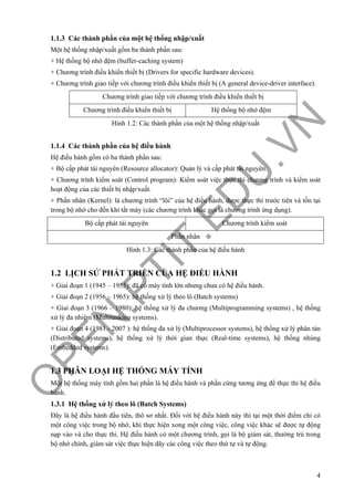 O
PEN
.PTIT.ED
U
.VN
4
1.1.3 Các thành phần của một hệ thống nhập/xuất
Một hệ thống nhập/xuất gồm ba thành phần sau:
+ Hệ thống bộ nhớ đệm (buffer-caching system)
+ Chương trình điều khiển thiết bị (Drivers for specific hardware devices).
+ Chương trình giao tiếp với chương trình điều khiển thiết bị (A general device-driver interface).
Chương trình giao tiếp với chương trình điều khiển thiết bị
Chương trình điều khiển thiết bị Hệ thống bộ nhớ đệm
Hình 1.2: Các thành phần của một hệ thống nhập/xuất
1.1.4 Các thành phần của hệ điều hành
Hệ điều hành gồm có ba thành phần sau:
+ Bộ cấp phát tài nguyên (Resource allocator): Quản lý và cấp phát tài nguyên.
+ Chương trình kiểm soát (Control program): Kiểm soát việc thực thi chương trình và kiểm soát
hoạt động của các thiết bị nhập/xuất.
+ Phần nhân (Kernel): là chương trình “lõi” của hệ điều hành, được thực thi trước tiên và tồn tại
trong bộ nhớ cho đến khi tắt máy (các chương trình khác gọi là chương trình ứng dụng).
Bộ cấp phát tài nguyên Chương trình kiểm soát
Phần nhân
Hình 1.3: Các thành phần của hệ điều hành
1.2 LỊCH SỬ PHÁT TRIỂN CỦA HỆ ĐIỀU HÀNH
+ Giai đoạn 1 (1945 – 1955): đã có máy tính lớn nhưng chưa có hệ điều hành.
+ Giai đoạn 2 (1956 – 1965): hệ thống xử lý theo lô (Batch systems)
+ Giai đoạn 3 (1966 – 1980): hệ thống xử lý đa chương (Multiprogramming systems) , hệ thống
xử lý đa nhiệm (Multitasking systems).
+ Giai đoạn 4 (1981 - 2007 ): hệ thống đa xử lý (Multiprocessor systems), hệ thống xử lý phân tán
(Distributed systems), hệ thống xử lý thời gian thực (Real-time systems), hệ thống nhúng
(Embedded systems).
1.3 PHÂN LOẠI HỆ THỐNG MÁY TÍNH
Một hệ thống máy tính gồm hai phần là hệ điều hành và phần cứng tương ứng để thực thi hệ điều
hành.
1.3.1 Hệ thống xử lý theo lô (Batch Systems)
Đây là hệ điều hành đầu tiên, thô sơ nhất. Đối với hệ điều hành này thì tại một thời điểm chỉ có
một công việc trong bộ nhớ, khi thực hiện xong một công việc, công việc khác sẽ được tự động
nạp vào và cho thực thi. Hệ điều hành có một chương trình, gọi là bộ giám sát, thường trú trong
bộ nhớ chính, giám sát việc thực hiện dãy các công việc theo thứ tự và tự động.
 