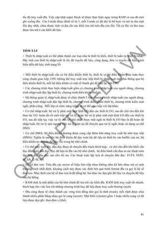 O
PEN
.PTIT.ED
U
.VN
41
tốc độ truy xuất đĩa. Việc cập nhật super block sẽ được thực hiện ngay trong RAM và sau đó mới
ghi xuống đĩa. Các I-node được đánh số từ 1, mỗi I-node có độ dài là 64 byte và mô tả cho một
file duy nhất, chứa thuộc tính và địa chỉ các khối lưu trữ trên đĩa của file. Tất cả file và thư mục
được lưu trữ ở các khối dữ liệu.
TÓM TẮT
+ Thiết bị nhập/xuất có thể phân thành các loại như là thiết bị khối, thiết bị tuần tự, thiết bị khác.
Đặc tính của thiết bị nhập/xuất là tốc độ truyền dữ liệu, công dụng, đơn vị truyền dữ liệu, cách
biểu diễn dữ liệu, tình trạng lỗi
+ Mỗi thiết bị nhập/xuất cần có bộ điều khiển thiết bị, thiết bị và bộ điều khiển phải tuân theo
cùng chuẩn giao tiếp. CPU không thể truy xuất trực tiếp thiết bị nhập/xuât mà phải thông qua bộ
điều khiển thiết bị, mỗi bộ điều khiển có một số thanh ghi để liên lạc với CPU
+ Các chương trình thực hiện nhập/xuất gồm có chương trình nhập/xuất của người dùng, chương
trình nhập/xuất độc lập thiết bị, chương trình điều khiển thiết bị.
+ Hệ thống quản lý nhập/xuất được tổ chức thành 5 lớp: chương trình nhập/xuất của người dùng,
chương trình nhập/xuất độc lập thiết bị, chương trình điều khiển thiết bị, chương trình kiểm soát
ngắt, phần cứng. Mỗi lớp có chức năng riêng và có thể giao tiếp với lớp khác.
+ Cơ chế nhập/xuất: bộ xử lý phát sinh một lệnh I/O đến các thiết bị I/O, sau đó chờ cho đến khi
thao tác I/O hoàn tất rồi mới tiếp tục xử lý, hoặc bộ xử lý phát sinh một lệnh I/O đến các thiết bị
I/O, sau đó tiếp tục việc xử lý cho tới khi nhận được một ngắt từ thiết bị I/O báo là đã hoàn tất
nhập/xuất, bộ xử lý tạm ngưng việc xử lý hiện tại để chuyển qua xử lý ngắt, hoặc sử dụng cơ chế
DMA
+ Cơ chế DMA: bộ điều khiển thường được cung cấp thêm khả năng truy xuất bộ nhớ trực tiếp
(DMA). Nghĩa là sau khi bộ điều khiển đã đọc toàn bộ dữ liệu từ thiết bị vào buffer của nó, bộ
điều khiển tự chuyển dữ liệu vào trong bộ nhớ chính.
+ Cơ chế truy xuất đĩa: đầu đọc được di chuyển đến track thích hợp, và chờ cho đến khi khối cần
đọc đến dưới đầu đọc, đọc dữ liệu từ đĩa vào bộ nhớ chính, hệ điều hành cần đưa ra các thuật toán
lập lịch dời đầu đọc sao cho tối ưu. Các thuật toán lập lịch di chuyển đầu đọc: FCFS, SSTF,
SCAN, C-SCAN
+ Hệ số đan xen: Trên đĩa các sector số hiệu liên tiếp nhau không nằm kế bên nhau mà có một
khoảng cách nhất định, khoảng cách này được xác định bởi quá trình format đĩa và gọi là hệ số
đan xen. Mục đích của hệ số đan xen là để đồng bộ hai thao tác đọc/ghi dữ liệu và chuyển dữ liệu
vào hệ thống
+ RAM disk là một phần của bộ nhớ chính để lưu trữ các khối đĩa. RAM disk truy xuất rất nhanh,
thích hợp cho việc lưu trữ những chương trình hay dữ liệu được truy xuất thường xuyên.
+ Đĩa cứng được tổ chức thành các vòng tròn đồng tâm gọi là rãnh (track), mỗi rãnh được chia
thành nhiều phần bằng nhau gọi là cung (sector). Một khối (cluster) gồm 1 hoặc nhiều cung và dữ
liệu được đọc/ghi theo đơn vị khối.
 