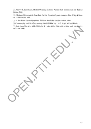 O
PEN
.PTIT.ED
U
.VN
45
[3]. Andrew S. Tanenbaum. Modern Operating Systems. Prentice-Hall International, Inc. Second
Edition, 2001.
[4]. Abraham Silberschatz & Peter Baer Galvin. Operating System concepts. John Wiley & Sons,
Inc. Fifth Edition, 1999.
[5]. H. M. Deitel. Operating Systems. Addison-Wesley Inc. Second Edition, 1999.
[6] Cẩm nang lập trình hệ thống cho máy vi tính IBM-PC tập 1 và 2, tác giả Michael Tischer.
[7]. Trần Hạnh Nhi & Lê Khắc Nhiên Ân & Hoàng Kiếm. Giáo trình hệ điều hành (tập 1 & 2).
ĐHKHTN 2000.
 