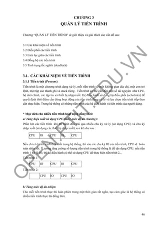 O
PEN
.PTIT.ED
U
.VN
46
CHƯƠNG 3
QUẢN LÝ TIẾN TRÌNH
Chương “QUẢN LÝ TIẾN TRÌNH" sẽ giới thiệu và giải thích các vấn đề sau:
3.1 Các khái niệm vể tiến trình
3.2 Điều phối các tiến trình
3.3 Liên lạc giữa các tiến trình
3.4 Đồng bộ các tiến trình
3.5 Tính trạng tắc nghẽn (deadlock)
3.1. CÁC KHÁI NIỆM VỀ TIẾN TRÌNH
3.1.1 Tiến trình (Process)
Tiến trình là một chương trình đang xử lý, mỗi tiến trình có một không gian địa chỉ, một con trỏ
lệnh, một tập các thanh ghi và stack riêng. Tiến trình có thể cần đến một số tài nguyên như CPU,
bộ nhớ chính, các tập tin và thiết bị nhập/xuất. Hệ điều hành sử dụng bộ điều phối (scheduler) để
quyết định thời điểm cần dừng hoạt động của tiến trình đang xử lý và lựa chọn tiến trình tiếp theo
cần thực hiện. Trong hệ thống có những tiến trình của hệ điều hành và tiến trình của người dùng.
* Mục đích cho nhiều tiến trình hoạt động đồng thời:
a/ Tăng hiệu suất sử dụng CPU (tăng mức độ đa chương):
Phần lớn các tiến trình khi thi hành đều trải qua nhiều chu kỳ xử lý (sử dụng CPU) và chu kỳ
nhập xuất (sử dụng các thiết bị nhập xuất) xen kẽ như sau :
Nếu chỉ có 1 tiến trình duy nhất trong hệ thống, thì vào các chu kỳ IO của tiến trình, CPU sẽ hoàn
toàn nhàn rỗi. Ý tưởng tăng cường số lượng tiến trình trong hệ thống là để tận dụng CPU: nếu tiến
trình 1 xử lý IO, thì hệ điều hành có thể sử dụng CPU để thực hiện tiến trình 2...
Tiến trình 1:
CPU IO CPU IO CPU
Tiến trình 2:
CPU IO CPU IO
b/ Tăng mức độ đa nhiệm
Cho mỗi tiến trình thực thi luân phiên trong một thời gian rất ngắn, tạo cảm giác là hệ thống có
nhiều tiến trình thực thi đồng thời.
CPU IO CPU IO CPU
 