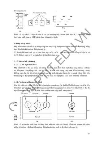 O
PEN
.PTIT.ED
U
.VN
47
Hình 3.1: a) A,B,C,D thực thi tuần tự chỉ cần sử dụng một con trỏ lệnh. b) A,B,C,D thực thi đồng
thời bằng cách chia xẻ CPU và sử dụng bốn con trỏ lệnh.
c/ Tăng tốc độ xử lý:
Một số bài toán có thể xử lý song song nếu được xây dựng thành nhiều đơn thể hoạt động đồng
thời thì sẽ tiết kiệm được thời gian xử lý.
Ví dụ xét bài toán tính giá trị biểu thức kq = a*b + c*d . Nếu tiến hành tính đồng thời (a*b) và
(c*d) thì thời gian xử lý sẽ ngắn hơn là thực hiện tuần tự.
3.1.2 Tiểu trình (thread)
3.1.2.1 Khái niệm tiểu trình
Một tiến trình có thể tạo nhiều tiểu trình, mỗi tiểu trình thực hiện một chức năng nào đó và thực
thi đồng thời cũng bằng cách chia sẻ CPU. Các tiểu trình trong cùng một tiến trình dùng chung
không gian địa chỉ tiến trình nhưng có con trỏ lệnh, tập các thanh ghi và stack riêng. Một tiểu
trình cũng có thể tạo lập các tiến trình con, và nhận các trạng thái khác nhau như một tiến trình.
3.1.2.2 Liên lạc giữa các tiểu trình
Các tiến trình chỉ có thể liên lạc với nhau thông qua các cơ chế do hệ điều hành cung cấp. Các tiểu
trình liên lạc với nhau dễ dàng thông qua các biến toàn cục của tiến trình. Các tiểu trình có thể do
hệ điều hành quản lý hoặc hệ điều hành và tiến trình cùng phối hợp quản lý.
Hình 3.2: a) ba tiến trình thực thi đồng thời, mỗi tiến trình chỉ có một tiểu trình. b) một tiến trình
có ba tiểu trình, việc hoạt động đồng thời của các tiểu trình là do tiến trình quản lý.
 