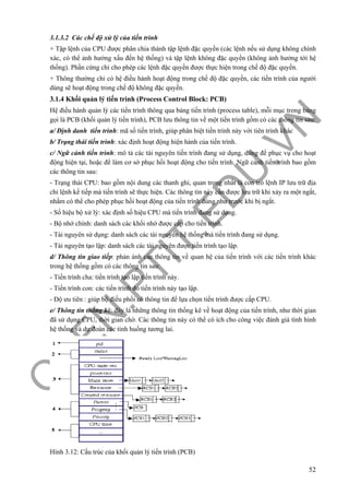 O
PEN
.PTIT.ED
U
.VN
52
3.1.3.2 Các chế độ xử lý của tiến trình
+ Tập lệnh của CPU được phân chia thành tập lệnh đặc quyền (các lệnh nếu sử dụng không chính
xác, có thể ảnh hưởng xấu đến hệ thống) và tập lệnh không đặc quyền (không ảnh hưởng tới hệ
thống). Phần cứng chỉ cho phép các lệnh đặc quyền được thực hiện trong chế độ đặc quyền.
+ Thông thường chỉ có hệ điều hành hoạt động trong chế độ đặc quyền, các tiến trình của người
dùng sẽ hoạt động trong chế độ không đặc quyền.
3.1.4 Khối quản lý tiến trình (Process Control Block: PCB)
Hệ điều hành quản lý các tiến trình thông qua bảng tiến trình (process table), mỗi mục trong bảng
gọi là PCB (khối quản lý tiến trình), PCB lưu thông tin về một tiến trình gồm có các thông tin sau:
a/ Định danh tiến trình: mã số tiến trình, giúp phân biệt tiến trình này với tiên trình khác
b/ Trạng thái tiến trình: xác định hoạt động hiện hành của tiến trình.
c/ Ngữ cảnh tiến trình: mô tả các tài nguyên tiến trình đang sử dụng, dùng để phục vụ cho hoạt
động hiện tại, hoặc để làm cơ sở phục hồi hoạt động cho tiến trình. Ngữ cảnh tiến trình bao gồm
các thông tin sau:
- Trạng thái CPU: bao gồm nội dung các thanh ghi, quan trọng nhất là con trỏ lệnh IP lưu trữ địa
chỉ lệnh kế tiếp mà tiến trình sẽ thực hiện. Các thông tin này cần được lưu trữ khi xảy ra một ngắt,
nhằm có thể cho phép phục hồi hoạt động của tiến trình đúng như trước khi bị ngắt.
- Số hiệu bộ xử lý: xác định số hiệu CPU mà tiến trình đang sử dụng.
- Bộ nhớ chính: danh sách các khối nhớ được cấp cho tiến trình.
- Tài nguyên sử dụng: danh sách các tài nguyên hệ thống mà tiến trình đang sử dụng.
- Tài nguyên tạo lập: danh sách các tài nguyên được tiến trình tạo lập.
d/ Thông tin giao tiếp: phản ánh các thông tin về quan hệ của tiến trình với các tiến trình khác
trong hệ thống gồm có các thông tin sau:
- Tiến trình cha: tiến trình tạo lập tiến trình này.
- Tiến trình con: các tiến trình do tiến trình này tạo lập.
- Độ ưu tiên : giúp bộ điều phối có thông tin để lựa chọn tiến trình được cấp CPU.
e/ Thông tin thống kê: đây là những thông tin thống kê về hoạt động của tiến trình, như thời gian
đã sử dụng CPU, thời gian chờ. Các thông tin này có thể có ích cho công việc đánh giá tình hình
hệ thống và dự đoán các tình huống tương lai.
Hình 3.12: Cấu trúc của khối quản lý tiến trình (PCB)
 