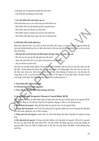 O
PEN
.PTIT.ED
U
.VN
54
- Cấp phát các tài nguyên ban đầu cho tiến trình
- Tạo PCB lưu trữ thông tin tiến trình
+ Các thời điểm tiến trình được tạo ra :
Tiến trình được tạo ra vào một trong các thời điểm sau:
- Thời điểm khởi tạo hệ thống (System initialization)
- Thời điểm thực thi lời gọi tạo tiến trình
- Thời điểm người sử dụng yêu cầu tạo tiến trình mới
- Thời điểm khởi đầu một công việc theo lô (batch job)
b/ Kết thúc tiến trình (destroy)
Một tiến trình kết thúc xử lý khi nó hoàn tất lệnh cuối cùng và sử dụng một lời gọi hệ thống để
yêu cầu hệ điều hành hủy bỏ nó. Một tiến trình có thể yêu cầu hệ điều hành kết thúc xử lý của một
tiến trình khác.
+ Khi một tiến trình kết thúc hệ điều hành cần thực hiện các công việc sau:
- Thu hồi các tài nguyên đã cấp phát cho tiến trình
- Hủy tiến trình khỏi tất cả các danh sách quản lý của hệ thống
- Hủy bỏ PCB của tiến trình
Hầu hết các hệ điều hành không cho phép các tiến trình con tiếp tục tồn tại nếu tiến trình cha đã
kết thúc. Trong những hệ thống như thế, hệ điều hành sẽ tự động phát sinh một loạt các thao tác
kết thúc tiến trình con. Tiến trình có thể tự kết thúc bình thường (Normal exit ) do đã thực thi
xong hoặc có lỗi và tự kết thúc (Error exit) hoặc có lỗi nặng và bị hệ điều hành kết thúc (Fatal
exit) hoặc bị kết thúc bởi tiến trình khác (Killed by another process ).
c/ Tạm dừng tiến trình (suspend)
d/ Tái kích hoạt tiến trình (resume)
e/ Thay đổi độ ưu tiên tiến trình (change priority)
3.1.6 Khối quản lý tài nguyên ( Resource Control Block: RCB)
Mỗi tài nguyên được hệ điều hành quản lý bằng một cấu trúc gọi là khối quản lý tài nguyên RCB.
RCB khác nhau về chi tiết cho từng loại tài nguyên, nhưng cơ bản có các thông tin sau:
a/ Định danh tài nguyên: dùng để phân biệt tài nguyên này với tài nguyên khác.
b/ Trạng thái tài nguyên: mô tả chi tiết trạng thái tài nguyên, phần nào của tài nguyên đã cấp phát
cho tiến trình, phần nào còn có thể sử dụng.
c/ Hàng đợi trên tài nguyên: danh sách các tiến trình đang chờ được cấp phát tài nguyên tương
ứng.
d/ Bộ cấp phát tài nguyên: là đoạn mã đảm nhiệm việc cấp phát tài nguyên. Một số tài nguyên
đòi hỏi các giải thuật đặc biệt (như CPU, bộ nhớ chính, hệ thống tập tin), trong khi những tài
nguyên khác (như các thiết bị nhập/xuất) có thể cần các giải thuật cấp phát và giải phóng tổng
quát hơn.
 