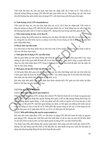 O
PEN
.PTIT.ED
U
.VN
56
Tiến trình khi thực thi, chủ yếu thực hiện thao tác nhập xuất, rất ít lệnh xử lý. Tiến trình có
khuynh hướng không sử dụng CPU đến hết thời gian dành cho nó. Hoạt động của các tiến trình
như thế thường bao gồm nhiều lượt sử dụng CPU, mỗi lượt trong một thời gian khá ngắn.
b/ Tính hướng xử lý( CPU-boundedness):
Tiến trình khi thực thi, chủ yếu thực hiện thao tác xử lý, rất ít thao tác nhập/xuất. Tiến trình có
khuynh hướng sử dụng CPU đến khi hết thời gian dành cho nó. Hoạt động của các tiến trình như
thế thường bao gồm một số ít lượt sử dụng CPU, nhưng mỗi lượt trong một thời gian đủ dài.
c/ Tiến trình tương tác hay xử lý theo lô :
Người sử dụng theo kiểu tương tác thường yêu cầu được hồi đáp tức thời đối với các yêu cầu của
họ, trong khi các tiến trình của tác vụ được xử lý theo lô nói chung có thể trì hoãn trong một thời
gian chấp nhận được.
d/ Độ ưu tiên của tiến trình
Các tiến trình có thể được phân cấp ưu tiên theo một số tiêu chuẩn nào đó. Các tiến trình có độ ưu
tiên cao cần thực hiện trước.
e/ Thời gian đã sử dụng CPU của tiến trình
Một số quan điểm ưu tiên chọn những tiến trình đã sử dụng CPU nhiều thời gian nhất vì hy vọng
chúng sẽ cần ít thời gian nhất để hoàn tất và rời khỏi hệ thống . Tuy nhiên cũng có quan điểm cho
rằng các tiến trình nhận được CPU trong ít thời gian là những tiến trình đã phải chờ lâu nhất, do
vậy ưu tiên chọn chúng.
f/ Thời gian còn lại tiến trình cần để hoàn tất
Có thể giảm thiểu thời gian chờ đợi trung bình của các tiến trình bằng cách cho các tiến trình cần
ít thời gian nhất để hoàn tất được thực hiện trước. Tuy nhiên đáng tiếc là rất hiếm khi biết được
tiến trình cần bao nhiêu thời gian nữa để kết thúc xử lý.
Khi thực hiện điều phối, cần quyết định thời điểm chuyển đổi CPU giữa các tiến trình, hệ điều
hành có thể dựa vào các nguyên lý sau:
3.2.3 Các nguyên lý điều phối
3.2.3.1 Điều phối độc quyền (preemptive):
Tiến trình khi nhận được CPU sẽ được độc chiếm CPU đến khi hoàn tất xử lý hoặc tự nguyện giải
phóng CPU. Các giải thuật độc quyền thường đơn giản và dễ cài đặt nhưng không thích hợp với
các hệ thống nhiều người dùng, vì nếu cho phép một tiến trình có quyền xử lý bao lâu tùy ý, tiến
trình này có thể giữ CPU một thời gian không xác định, có thể ngăn cản những tiến trình còn lại
trong hệ thống có một cơ hội để xử lý. Điều phối độc quyền cũng có thể xảy ra tình trạng các tác
vụ cần thời gian xử lý ngắn phải chờ tác vụ xử lý với thời gian rất dài hoàn tất.
3.2.3.2 Điều phối không độc quyền (nopreemptive):
Khi một tiến trình nhận được CPU, nó vẫn được sử dụng CPU đến khi hoàn tất hoặc tự nguyện
giải phóng CPU, nhưng nếu xuất hiện một tiến trình khác có độ ưu tiên cao hơn thì hệ điều hành
sẽ cho tiến trình có độ ưu tiên cao hơn dành quyền sử dụng CPU của tiến trình ban đầu.
Các thuật toán điều phối không độc quyền tránh được tình trạng một tiến trình độc chiếm CPU,
nhưng việc tạm dừng một tiến trình có thể dẫn đến các mâu thuẫn trong truy xuất, đòi hỏi phải sử
dụng một phương pháp đồng bộ hóa thích hợp để giải quyết.
 