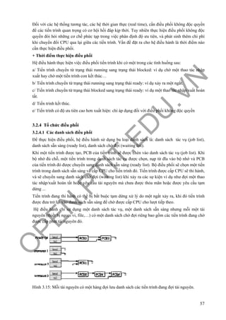 O
PEN
.PTIT.ED
U
.VN
57
Đối với các hệ thống tương tác, các hệ thời gian thực (real time), cần điều phối không độc quyền
để các tiến trình quan trọng có cơ hội hồi đáp kịp thời. Tuy nhiên thực hiện điều phối không độc
quyền đòi hỏi những cơ chế phức tạp trong việc phân định độ ưu tiên, và phát sinh thêm chi phí
khi chuyển đổi CPU qua lại giữa các tiến trình. Vấn đề đặt ra cho hệ điều hành là thời điểm nào
cần thực hiện điều phối.
+ Thời điểm thực hiện điều phối
Hệ điều hành thực hiện việc điều phối tiến trình khi có một trong các tình huống sau:
a/ Tiến trình chuyển từ trạng thái running sang trạng thái blocked: ví dụ chờ một thao tác nhập
xuất hay chờ một tiến trình con kết thúc…
b/ Tiến trình chuyển từ trạng thái running sang trạng thái ready: ví dụ xảy ra một ngắt.
c/ Tiến trình chuyển từ trạng thái blocked sang trạng thái ready: ví dụ một thao tác nhập/xuất hoàn
tất.
d/ Tiến trình kết thúc.
e/ Tiến trình có độ ưu tiên cao hơn xuất hiện: chỉ áp dụng đối với điều phối không độc quyền
3.2.4 Tổ chức điều phối
3.2.4.1 Các danh sách điều phối
Để thực hiện điều phối, hệ điều hành sử dụng ba loại danh sách là: danh sách tác vụ (job list),
danh sách sẵn sàng (ready list), danh sách chờ đợi (waiting list).
Khi một tiến trình được tạo, PCB của tiến trình sẽ được chèn vào danh sách tác vụ (job list). Khi
bộ nhớ đủ chỗ, một tiến trình trong danh sách tác vụ được chọn, nạp từ đĩa vào bộ nhớ và PCB
của tiến trình đó được chuyển sang danh sách sẵn sàng (ready list). Bộ điều phối sẽ chọn một tiến
trình trong danh sách sẵn sàng và cấp CPU cho tiến trình đó. Tiến trình được cấp CPU sẽ thi hành,
và sẽ chuyển sang danh sách chờ đợi (waiting list) khi xảy ra các sự kiện ví dụ như đợi một thao
tác nhập/xuất hoàn tất hoặc yêu cầu tài nguyên mà chưa được thỏa mãn hoặc được yêu cầu tạm
dừng ...
Tiến trình đang thi hành có thể bị bắt buộc tạm dừng xử lý do một ngắt xảy ra, khi đó tiến trình
được đưa trở lại vào danh sách sẵn sàng để chờ được cấp CPU cho lượt tiếp theo.
Hệ điều hành chỉ sử dụng một danh sách tác vụ, một danh sách sẵn sàng nhưng mỗi một tài
nguyên (thiết bị ngoại vi, file,…) có một danh sách chờ đợi riêng bao gồm các tiến trình đang chờ
được cấp phát tài nguyên đó.
Hình 3.15: Mỗi tài nguyên có một hàng đợi lưu danh sách các tiến trình đang đợi tài nguyên.
 