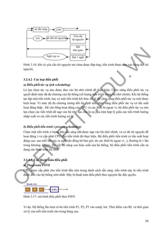 O
PEN
.PTIT.ED
U
.VN
58
Hình 3.16: khi có yêu cầu tài nguyên mà chưa được đáp ứng, tiến trình được đưa vào hàng đợi tài
nguyên.
3.2.4.2 Các loại điều phối
a) Điều phối tác vụ (job scheduling)
Là lựa chọn tác vụ nào được đưa vào bộ nhớ chính để thực hiện. Chức năng điều phối tác vụ
quyết định mức độ đa chương của hệ thống (số lượng tiến trình trong bộ nhớ chính). Khi hệ thống
tạo lập một tiến trình, hay có một tiến trình kết thúc xử lý thì chức năng điều phối tác vụ mới được
kích hoạt. Vì mức độ đa chương tương đối ổn định nên chức năng điều phối tác vụ có tần suất
hoạt động thấp . Để cân bằng hoạt động của CPU và các thiết bị ngoại vi, bộ điều phối tác vụ nên
lựa chọn các tiến trình để nạp vào bộ nhớ sao cho là sự pha trộn hợp lý giữa các tiến trình hướng
nhập xuất và các tiến trình hướng xử lý.
b) Điều phối tiến trình ( process scheduling)
Chọn một tiến trình ở trạng thái sẵn sàng (đã được nạp vào bộ nhớ chính, và có đủ tài nguyên để
hoạt động ) và cấp phát CPU cho tiến trình đó thực hiện. Bộ điều phối tiến trình có tần suất hoạt
động cao, sau mỗi lần xảy ra ngắt (do đồng hồ báo giờ, do các thiết bị ngoại vi...), thường là 1 lần
trong khoảng 100ms. Do vậy để nâng cao hiệu suất của hệ thống, bộ điều phối tiến trình cần sử
dụng các thuật toán tốt nhất.
3.2.4.3 Các thuật toán điều phối
a/ Thuật toán FIFO
CPU được cấp phát cho tiến trình đầu tiên trong danh sách sẵn sàng, tiến trình này là tiến trình
được đưa vào hệ thống sớm nhất. Đây là thuật toán điều phối theo nguyên tắc độc quyền.
Hình 3.17: mô hình điều phối theo FIFO
Ví dụ: Hệ thống lần lượt có ba tiến trình P1, P2, P3 vào ready list. Thời điểm vào RL và thời gian
xử lý của mỗi tiến trình cho trong bảng sau:
ds sẵn sàng CPU
ds đợi tài nguyênI/O
Yêu cầu
tài nguyên
Hết
thời gian
Đợi 1 ngắtNgắt xảy ra
 