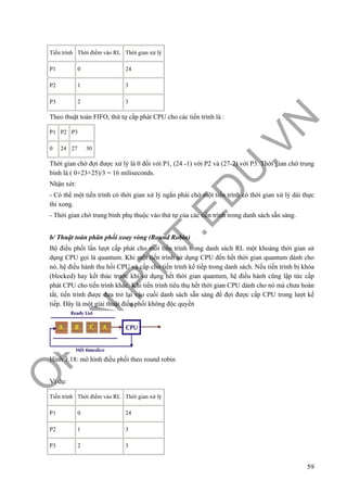 O
PEN
.PTIT.ED
U
.VN
59
Tiến trình Thời điểm vào RL Thời gian xử lý
P1 0 24
P2 1 3
P3 2 3
Theo thuật toán FIFO, thứ tự cấp phát CPU cho các tiến trình là :
P1 P2 P3
0 24 27 30
Thời gian chờ đợi được xử lý là 0 đối với P1, (24 -1) với P2 và (27-2) với P3. Thời gian chờ trung
bình là ( 0+23+25)/3 = 16 miliseconds.
Nhận xét:
- Có thể một tiến trình có thời gian xử lý ngắn phải chờ một tiến trình có thời gian xử lý dài thực
thi xong.
- Thời gian chờ trung bình phụ thuộc vào thứ tự của các tiến trình trong danh sách sẵn sàng.
b/ Thuật toán phân phối xoay vòng (Round Robin)
Bộ điều phối lần lượt cấp phát cho mỗi tiến trình trong danh sách RL một khoảng thời gian sử
dụng CPU gọi là quantum. Khi một tiến trình sử dụng CPU đến hết thời gian quantum dành cho
nó, hệ điều hành thu hồi CPU và cấp cho tiến trình kế tiếp trong danh sách. Nếu tiến trình bị khóa
(blocked) hay kết thúc trước khi sử dụng hết thời gian quantum, hệ điều hành cũng lập tức cấp
phát CPU cho tiến trình khác. Khi tiến trình tiêu thụ hết thời gian CPU dành cho nó mà chưa hoàn
tất, tiến trình được đưa trở lại vào cuối danh sách sẵn sàng để đợi được cấp CPU trong lượt kế
tiếp. Đây là một giải thuật điều phối không độc quyền
Hình 3.18: mô hình điều phối theo round robin
Ví dụ:
Tiến trình Thời điểm vào RL Thời gian xử lý
P1 0 24
P2 1 3
P3 2 3
 