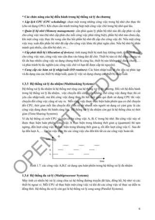 O
PEN
.PTIT.ED
U
.VN
6
* Các chức năng của hệ điều hành trong hệ thống xử lý đa chương
+ Lập lịch CPU (CPU scheduling): chọn một trong những công việc trong bộ nhớ cho thực thi
(cho sử dụng CPU). Khi chọn cần tránh trường hợp một công việc chờ trong bộ nhớ quá lâu.
+ Quản lý bộ nhớ (Memory management): cần phải quản lý phần bộ nhớ nào đã cấp phát và cấp
cho công việc nào (bộ nhớ cấp phát cho mỗi công việc phải riêng biệt), phần bộ nhớ nào chưa cấp,
khi một công việc thực thi xong cần thu hồi phần bộ nhớ đã cấp cho công việc đó. Nếu một công
việc truy xuất đến phần bộ nhớ đã cấp cho công việc khác thì phải ngăn cấm. Nếu bộ nhớ bị phân
mảnh quá nhiều, cần dồn bộ nhớ, vv…
+ Cấp phát thiết bị (Allocation of devices): tình trạng thiết bị rảnh hay không rảnh, thiết bị đã cấp
cho công việc nào, công việc nào cần đưa vào hàng đợi để chờ. Thiết bị nào có thể dùng chung và
tối đa bao nhiêu công việc sử dụng chung thiết bị cùng lúc, thiết bị nào không thể dùng chung,…
và phải tránh bị tắc nghẽn (các công việc chờ vô hạn để được cấp tài nguyên).
+ Cung cấp các hàm xử lý nhập/xuất (I/O routines): Các hàm nhập/xuất sẽ che dấu sự phức tạp
và đa dạng của các thiết bị nhập/xuất, quản lý việc sử dụng chung các thiết bị nhập/xuất.
1.3.3 Hệ thống xử lý đa nhiệm (Multitasking Systems)
Hệ thống xử lý đa nhiệm là hệ thống mở rộng của hệ thống xử lý đa chương. Đối với hệ điều hành
trong hệ thống xử lý đa nhiệm, việc chuyển đổi công việc không chờ công việc đang thực thi có
yêu cầu nhập/xuất, mà khi công việc đang thực thi hết thời gian qui định sử dụng CPU thì việc
chuyển đổi công việc cũng sẽ xảy ra. Mỗi công việc được thực hiện luân phiên qua cơ chế chuyển
đổi CPU, thời gian mỗi lần chuyển đổi diễn ra rất nhanh nên người sử dụng có cảm giác là các
công việc đang được thi hành cùng lúc. Hệ thống xử lý đa nhiệm còn gọi là hệ thống chia xẻ thời
gian (Time-Sharing Systems).
Ví dụ hệ thống có môt CPU và hiện có ba công việc A, B, C trong bộ nhớ. Ba công việc này sẽ
được thực hiện luân phiên: công việc A thực hiện trong khoảng thời gian q (quantum) thì tạm
ngừng, đến lượt công việc B thực hiện trong khoảng thời gian q, rồi đến lượt công việc C. Sau đó
lại đến lượt A, … lặp lại việc thực thi các công việc cho đến khi tất cả các công việc hoàn tất.
Hình 1.7: các công việc A,B,C sử dụng cpu luân phiên trong hệ thống xử lý đa nhiệm
1.3.4 Hệ thống đa xử lý (Multiprocessor Systems)
Máy tính có nhiều bộ xử lý cùng chia xẻ hệ thống đường truyền dữ liệu, đồng hồ, bộ nhớ và các
thiết bị ngoại vi. Mỗi CPU sẽ thực hiện một công việc và khi đó các công việc sẽ thực sự diễn ra
đồng thời. Hệ thống đa xử lý còn gọi là hệ thống xử lý song song (Parallel Systems).
time
task
A
B
C
 