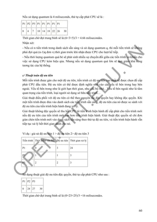 O
PEN
.PTIT.ED
U
.VN
60
Nếu sử dụng quantum là 4 miliseconds, thứ tự cấp phát CPU sẽ là :
P1 P2 P3 P1 P1 P1 P1 P1
0 4 7 10 14 18 22 26 30
Thời gian chờ đợi trung bình sẽ là (6+3+5)/3 = 4.66 milisecondes.
Nhận xét:
- Nếu có n tiến trình trong danh sách sẵn sàng và sử dụng quantum q, thì mỗi tiến trình sẽ không
phải đợi quá (n-1)q đơn vị thời gian trước khi nhận được CPU cho lượt kế tiếp.
- Nếu thời lượng quantum quá bé sẽ phát sinh nhiều sự chuyển đổi giữa các tiến trình và khiến cho
việc sử dụng CPU kém hiệu qủa. Nhưng nếu sử dụng quantum quá lớn sẽ làm giảm khả năng
tương tác của hệ thống.
c/ Thuật toán độ ưu tiên
Mỗi tiến trình được gán cho một độ ưu tiên, tiến trình có độ ưu tiên cao nhất sẽ được chọn để cấp
phát CPU đầu tiên. Độ ưu tiên có thể được định nghĩa nhờ vào các yếu tố bên trong hay bên
ngoài. Yếu tố bên trong như là giới hạn thời gian, nhu cầu bộ nhớ…Yếu tố bên ngoài như là tầm
quan trọng của tiến trình, loại người sử dụng sở hữu tiến trình…
Giải thuật điều phối với độ ưu tiên có thể theo nguyên tắc độc quyền hay không độc quyền. Khi
một tiến trình được đưa vào danh sách các tiến trình sẵn sàng, độ ưu tiên của nó được so sánh với
độ ưu tiên của tiến trình hiện hành đang xử lý.
Giải thuật không độc quyền sẽ thu hồi CPU từ tiến trình hiện hành để cấp phát cho tiến trình mới
nếu độ ưu tiên của tiến trình mới cao hơn tiến trình hiện hành. Giải thuật độc quyền sẽ chỉ đơn
giản chèn tiến trình mới vào danh sách sẵn sàng theo thứ tự độ ưu tiên, và tiến trình hiện hành vẫn
tiếp tục xử lý hết thời gian dành cho nó.
Ví dụ : giả sử độ ưu tiên 1 > độ ưu tiên 2> độ ưu tiên 3
Tiến trình Thời điểm vào RL Độ ưu tiên Thời gian xử lý
P1 0 3 24
P2 1 1 3
P3 2 2 3
Sử dụng thuật giải độ ưu tiên độc quyền, thứ tự cấp phát CPU như sau :
P1 P2 P3
0 24 27 30
Thời gian chờ đợi trung bình sẽ là (0+23+25)/3 =16 milisecondes.
 
