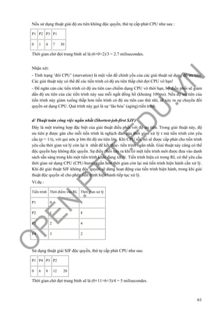 O
PEN
.PTIT.ED
U
.VN
61
Nếu sử dụng thuật giải độ ưu tiên không độc quyền, thứ tự cấp phát CPU như sau :
P1 P2 P3 P1
0 1 4 7 30
Thời gian chờ đợi trung bình sẽ là (6+0+2)/3 = 2.7 milisecondes.
Nhận xét:
- Tình trạng ‘đói CPU’ (starvation) là một vấn đề chính yếu của các giải thuật sử dụng độ ưu tiên.
Các giải thuật này có thể để các tiến trình có độ ưu tiên thấp chờ đợi CPU vô hạn!
- Để ngăn cản các tiến trình có độ ưu tiên cao chiếm dụng CPU vô thời hạn, bộ điều phối sẽ giảm
dần độ ưu tiên của các tiến trình này sau mỗi ngắt đồng hồ (khoảng 100ms). Nếu độ ưu tiên của
tiến trình này giảm xuống thấp hơn tiến trình có độ ưu tiên cao thứ nhì, sẽ xảy ra sự chuyển đổi
quyền sử dụng CPU. Quá trình này gọi là sự ‘lão hóa’ (aging) tiến trình.
d/ Thuật toán công việc ngắn nhất (Shortest-job-first SJF)
Đây là một trường hợp đặc biệt của giải thuật điều phối với độ ưu tiên. Trong giải thuật này, độ
ưu tiên p được gán cho mỗi tiến trình là nghịch đảo của thời gian xử lý t mà tiến trình còn yêu
cầu (p = 1/t), với qui ước p lớn thì độ ưu tiên lớn. Khi CPU rỗi, nó sẽ được cấp phát cho tiến trình
yêu cầu thời gian xử lý còn lại ít nhất để kết thúc- tiến trình ngắn nhất. Giải thuật này cũng có thể
độc quyền hay không độc quyền. Sự điều phối xảy ra khi có một tiến trình mới được đưa vào danh
sách sẵn sàng trong khi một tiến trình khác đang xử lý. Tiến trình hiện có trong RL có thể yêu cầu
thời gian sử dụng CPU (CPU-burst) ngắn hơn thời gian còn lại mà tiến trình hiện hành cần xử lý.
Khi đó giải thuật SJF không độc quyền sẽ dừng hoạt động của tiến trình hiện hành, trong khi giải
thuật độc quyền sẽ cho phép tiến trình hiện hành tiếp tục xử lý.
Ví dụ :
Tiến trình Thời điểm vào RL Thời gian xử lý
P1 0 6
P2 1 8
P3 2 4
P4 3 2
Sử dụng thuật giải SJF độc quyền, thứ tự cấp phát CPU như sau:
P1 P4 P3 P2
0 6 8 12 20
Thời gian chờ đợi trung bình sẽ là (0+11+6+3)/4 = 5 milisecondes.
 