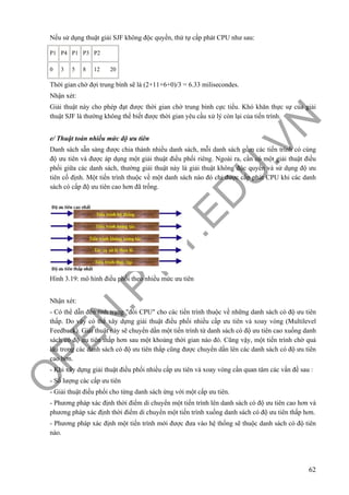 O
PEN
.PTIT.ED
U
.VN
62
Nếu sử dụng thuật giải SJF không độc quyền, thứ tự cấp phát CPU như sau:
P1 P4 P1 P3 P2
0 3 5 8 12 20
Thời gian chờ đợi trung bình sẽ là (2+11+6+0)/3 = 6.33 milisecondes.
Nhận xét:
Giải thuật này cho phép đạt được thời gian chờ trung bình cực tiểu. Khó khăn thực sự của giải
thuật SJF là thường không thể biết được thời gian yêu cầu xử lý còn lại của tiến trình.
e/ Thuật toán nhiều mức độ ưu tiên
Danh sách sẵn sàng được chia thành nhiều danh sách, mỗi danh sách gồm các tiến trình có cùng
độ ưu tiên và được áp dụng một giải thuật điều phối riêng. Ngoài ra, cần có một giải thuật điều
phối giữa các danh sách, thường giải thuật này là giải thuật không độc quyền và sử dụng độ ưu
tiên cố định. Một tiến trình thuộc về một danh sách nào đó chỉ được cấp phát CPU khi các danh
sách có cấp độ ưu tiên cao hơn đã trống.
Hình 3.19: mô hình điều phối theo nhiều mức ưu tiên
Nhận xét:
- Có thể dẫn đến tình trạng "đói CPU" cho các tiến trình thuộc về những danh sách có độ ưu tiên
thấp. Do vậy có thể xây dựng giải thuật điều phối nhiều cấp ưu tiên và xoay vòng (Multilevel
Feedback). Giải thuật này sẽ chuyển dần một tiến trình từ danh sách có độ ưu tiên cao xuống danh
sách có độ ưu tiên thấp hơn sau một khoảng thời gian nào đó. Cũng vậy, một tiến trình chờ quá
lâu trong các danh sách có độ ưu tiên thấp cũng được chuyển dần lên các danh sách có độ ưu tiên
cao hơn.
- Khi xây dựng giải thuật điều phối nhiều cấp ưu tiên và xoay vòng cần quan tâm các vấn đề sau :
- Số lượng các cấp ưu tiên
- Giải thuật điều phối cho từng danh sách ứng với một cấp ưu tiên.
- Phương pháp xác định thời điểm di chuyển một tiến trình lên danh sách có độ ưu tiên cao hơn và
phương pháp xác định thời điểm di chuyển một tiến trình xuống danh sách có độ ưu tiên thấp hơn.
- Phương pháp xác định một tiến trình mới được đưa vào hệ thống sẽ thuộc danh sách có độ tiên
nào.
 