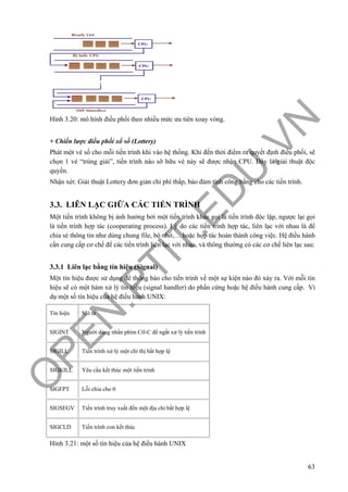 O
PEN
.PTIT.ED
U
.VN
63
Hình 3.20: mô hình điều phối theo nhiều mức ưu tiên xoay vòng.
+ Chiến lược điều phối xổ số (Lottery)
Phát một vé số cho mỗi tiến trình khi vào hệ thống. Khi đến thời điểm ra quyết định điều phối, sẽ
chọn 1 vé “trúng giải”, tiến trình nào sỡ hữu vé này sẽ được nhận CPU. Đây là giải thuật độc
quyền.
Nhận xét: Giải thuật Lottery đơn giản chi phí thấp, bảo đảm tính công bằng cho các tiến trình.
3.3. LIÊN LẠC GIỮA CÁC TIẾN TRÌNH
Một tiến trình không bị ảnh hưởng bởi một tiến trình khác gọi là tiến trình độc lập, ngược lại gọi
là tiến trình hợp tác (cooperating process). Lý do các tiến trình hợp tác, liên lạc với nhau là để
chia sẻ thông tin như dùng chung file, bộ nhớ,… hoặc hợp tác hoàn thành công việc. Hệ điều hành
cần cung cấp cơ chế để các tiến trình liên lạc với nhau, và thông thường có các cơ chế liên lạc sau:
3.3.1 Liên lạc bằng tín hiệu (Signal)
Một tín hiệu được sử dụng để thông báo cho tiến trình về một sự kiện nào đó xảy ra. Với mỗi tín
hiệu sẽ có một hàm xử lý tín hiệu (signal handler) do phần cứng hoặc hệ điều hành cung cấp. Ví
dụ một số tín hiệu của hệ điều hành UNIX:
Tín hiệu Mô tả
SIGINT Người dùng nhấn phím Ctl-C để ngắt xử lý tiến trình
SIGILL Tiến trình xử lý một chỉ thị bất hợp lệ
SIGKILL Yêu cầu kết thúc một tiến trình
SIGFPT Lỗi chia cho 0
SIGSEGV Tiến trình truy xuất đến một địa chỉ bất hợp lệ
SIGCLD Tiến trình con kết thúc
Hình 3.21: một số tín hiệu của hệ điều hành UNIX
 