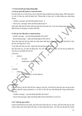 O
PEN
.PTIT.ED
U
.VN
67
* Có hai cách liên lạc bằng thông điệp:
a/ Liên lạc gián tiếp (indirect communication)
Hai tiến trình chỉ có thể liên lạc nếu có hộp thư/cổng (mailbox/port) dùng chung. Mỗi cổng (port)
có một số hiệu duy nhất để phân biệt. Thông điệp sẽ được gởi và nhận thông qua cổng dùng
chung.
- Send(A, message): gởi một thông điệp tới port A
- Receive(A, message): nhận một thông điệp từ port A
Tính chất: Một liên kết được thiết lập giữa hai tiến trình nếu và chỉ nếu chúng dùng chung port.
Một liên kết có thể phục vụ nhiều tiến trình.
b/ Liên lạc trực tiếp (direct communication)
Send(P, message) : gởi một thông điệp đến tiến trình P
Receive(Q,message) : nhận một thông điệp từ tiến trình Q
Tính chất: Một liên kết duy nhất, hai chiều được thiết lập tự động giữa hai tiến trình P,Q và liên
kết này chỉ dùng cho P và Q.
Ví dụ: Bài toán nhà sản xuất - người tiêu thụ (producer-consumer)
Hai tiến trình nsx, ntt thực thi đồng thời. Nsx sản xuất một sản phẩm, ntt tiêu thụ sản phẩm đó,
nếu chưa có sản phẩm thì ntt chờ.
void nsx()
{ while(1)
{ tạo_sp();
send(ntt,sp); //gởi sp cho ntt
}
}
void ntt()
{ while(1)
{ receive(nsx,sp); //ntt chờ nhận sp
tiêu_thụ(sp);
}
}
Nhận xét:
Các tiến trình có thể trao đổi dữ liệu ở dạng có cấu trúc. Liên kết trực tiếp như trên còn gọi là liên
kết trực tiếp đối xứng (symmetric), ta có thể có liên kết trực tiếp không đối xứng (asymmetric)
như sau:
- Send(P, message) : gởi một thông điệp đến tiến trình P
- Receive(id,message): nhận một thông điệp từ tiến trình bất kỳ có mã số id.
3.3.5 Liên lạc qua socket
Socket là kênh liên lạc hai chiều. Hai tiến trình muốn liên lạc với nhau, mỗi tiến trình cần tạo một
socket riêng, mỗi socket được kết buộc với một cổng khác nhau . Các thao tác đọc/ghi lên socket
 